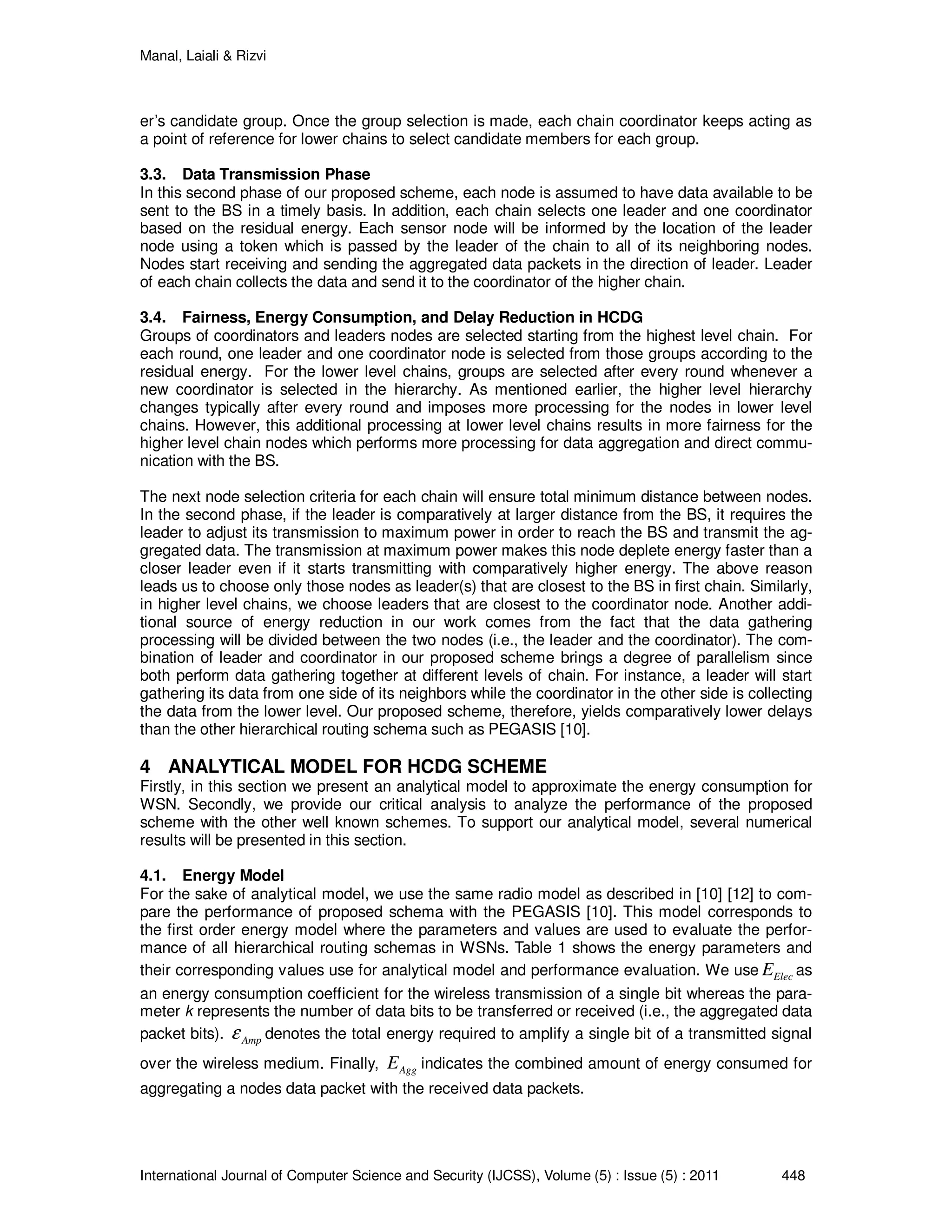 Manal, Laiali & Rizvi
International Journal of Computer Science and Security (IJCSS), Volume (5) : Issue (5) : 2011 448
er’s candidate group. Once the group selection is made, each chain coordinator keeps acting as
a point of reference for lower chains to select candidate members for each group.
3.3. Data Transmission Phase
In this second phase of our proposed scheme, each node is assumed to have data available to be
sent to the BS in a timely basis. In addition, each chain selects one leader and one coordinator
based on the residual energy. Each sensor node will be informed by the location of the leader
node using a token which is passed by the leader of the chain to all of its neighboring nodes.
Nodes start receiving and sending the aggregated data packets in the direction of leader. Leader
of each chain collects the data and send it to the coordinator of the higher chain.
3.4. Fairness, Energy Consumption, and Delay Reduction in HCDG
Groups of coordinators and leaders nodes are selected starting from the highest level chain. For
each round, one leader and one coordinator node is selected from those groups according to the
residual energy. For the lower level chains, groups are selected after every round whenever a
new coordinator is selected in the hierarchy. As mentioned earlier, the higher level hierarchy
changes typically after every round and imposes more processing for the nodes in lower level
chains. However, this additional processing at lower level chains results in more fairness for the
higher level chain nodes which performs more processing for data aggregation and direct commu-
nication with the BS.
The next node selection criteria for each chain will ensure total minimum distance between nodes.
In the second phase, if the leader is comparatively at larger distance from the BS, it requires the
leader to adjust its transmission to maximum power in order to reach the BS and transmit the ag-
gregated data. The transmission at maximum power makes this node deplete energy faster than a
closer leader even if it starts transmitting with comparatively higher energy. The above reason
leads us to choose only those nodes as leader(s) that are closest to the BS in first chain. Similarly,
in higher level chains, we choose leaders that are closest to the coordinator node. Another addi-
tional source of energy reduction in our work comes from the fact that the data gathering
processing will be divided between the two nodes (i.e., the leader and the coordinator). The com-
bination of leader and coordinator in our proposed scheme brings a degree of parallelism since
both perform data gathering together at different levels of chain. For instance, a leader will start
gathering its data from one side of its neighbors while the coordinator in the other side is collecting
the data from the lower level. Our proposed scheme, therefore, yields comparatively lower delays
than the other hierarchical routing schema such as PEGASIS [10].
4 ANALYTICAL MODEL FOR HCDG SCHEME
Firstly, in this section we present an analytical model to approximate the energy consumption for
WSN. Secondly, we provide our critical analysis to analyze the performance of the proposed
scheme with the other well known schemes. To support our analytical model, several numerical
results will be presented in this section.
4.1. Energy Model
For the sake of analytical model, we use the same radio model as described in [10] [12] to com-
pare the performance of proposed schema with the PEGASIS [10]. This model corresponds to
the first order energy model where the parameters and values are used to evaluate the perfor-
mance of all hierarchical routing schemas in WSNs. Table 1 shows the energy parameters and
their corresponding values use for analytical model and performance evaluation. We use ElecE as
an energy consumption coefficient for the wireless transmission of a single bit whereas the para-
meter k represents the number of data bits to be transferred or received (i.e., the aggregated data
packet bits). Ampε denotes the total energy required to amplify a single bit of a transmitted signal
over the wireless medium. Finally, AggE indicates the combined amount of energy consumed for
aggregating a nodes data packet with the received data packets.
 