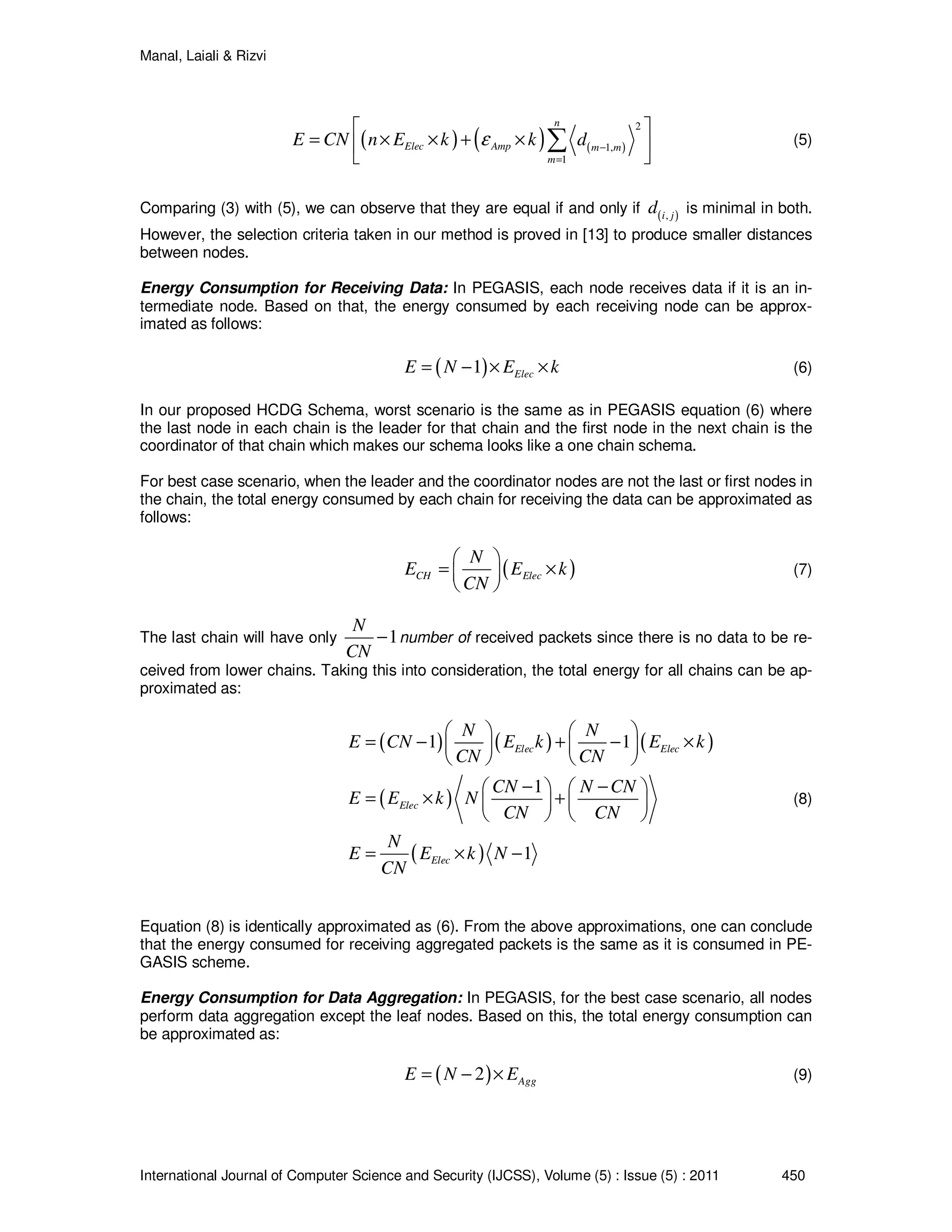 Manal, Laiali & Rizvi
International Journal of Computer Science and Security (IJCSS), Volume (5) : Issue (5) : 2011 450
( ) ( ) ( )
2
1,
1
n
Elec Amp m m
m
E CN n E k k dε −
=
 
= × × + × 
 
∑ (5)
Comparing (3) with (5), we can observe that they are equal if and only if ( ),i j
d is minimal in both.
However, the selection criteria taken in our method is proved in [13] to produce smaller distances
between nodes.
Energy Consumption for Receiving Data: In PEGASIS, each node receives data if it is an in-
termediate node. Based on that, the energy consumed by each receiving node can be approx-
imated as follows:
( )1 ElecE N E k= − × × (6)
In our proposed HCDG Schema, worst scenario is the same as in PEGASIS equation (6) where
the last node in each chain is the leader for that chain and the first node in the next chain is the
coordinator of that chain which makes our schema looks like a one chain schema.
For best case scenario, when the leader and the coordinator nodes are not the last or first nodes in
the chain, the total energy consumed by each chain for receiving the data can be approximated as
follows:
( )CH Elec
N
E E k
CN
 
= × 
 
(7)
The last chain will have only 1
N
CN
− number of received packets since there is no data to be re-
ceived from lower chains. Taking this into consideration, the total energy for all chains can be ap-
proximated as:
( ) ( ) ( )
( )
( )
1 1
1
1
Elec Elec
Elec
Elec
N N
E CN E k E k
CN CN
CN N CN
E E k N
CN CN
N
E E k N
CN
   
= − + − ×   
   
− −   
= × +   
   
= × −
(8)
Equation (8) is identically approximated as (6). From the above approximations, one can conclude
that the energy consumed for receiving aggregated packets is the same as it is consumed in PE-
GASIS scheme.
Energy Consumption for Data Aggregation: In PEGASIS, for the best case scenario, all nodes
perform data aggregation except the leaf nodes. Based on this, the total energy consumption can
be approximated as:
( )2 AggE N E= − × (9)
 