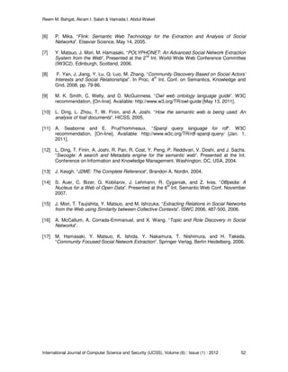 Reem M. Bahgat, Akram I. Salah & Hamada I. Abdul Wakeil
International Journal of Computer Science and Security (IJCSS), Volume (6) : Issue (1) : 2012 52
[6] P. Mika. “Flink: Semantic Web Technology for the Extraction and Analysis of Social
Networks”. Elsevier Science, May 14, 2005.
[7] Y. Matsuo, J. Mori, M. Hamasaki. “POLYPHONET: An Advanced Social Network Extraction
System from the Web”. Presented at the 2
nd
Int. World Wide Web Conference Committee
(IW3C2). Edinburgh, Scotland, 2006.
[8] F. Yan, J. Jiang, Y. Lu, Q. Luo, M. Zhang. “Community Discovery Based on Social Actors’
Interests and Social Relationships”. In Proc. 4th
Int. Conf. on Semantics, Knowledge and
Grid, 2008, pp. 79-86.
[9] M. K. Smith, C. Welty, and D. McGuinness. “Owl web ontology language guide”. W3C
recommendation, [On-line]. Available: http://www.w3.org/TR/owl-guide [May 13, 2011].
[10] L. Ding, L. Zhou, T. W. Finin, and A. Joshi. “How the semantic web is being used: An
analysis of foaf documents”. HICSS, 2005.
[11] A. Seaborne and E. Prud’hommeaux. “Sparql query language for rdf”. W3C
recommendation, [On-line]. Available: http://www.w3c.org/TR/rdf-sparql-query/ [Jan. 1,
2011].
[12] L. Ding, T. Finin, A. Joshi, R. Pan, R. Cost, Y. Peng, P. Reddivari, V. Doshi, and J. Sachs.
“Swoogle: A search and Metadata engine for the semantic web”. Presented at the Int.
Conference on Information and Knowledge Management. Washington, DC, USA, 2004.
[13] J. Keogh. “J2ME: The Complete Reference”, Brandon A. Nordin, 2004.
[14] S. Auer, C. Bizer, G. Kobilarov, J. Lehmann, R. Cyganiak, and Z. Ives. “DBpedia: A
Nucleus for a Web of Open Data”. Presented at the 6
th
Int. Semantic Web Conf. November
2007.
[15] J. Mori, T. Tsujishita, Y. Matsuo, and M. Ishizuka. “Extracting Relations in Social Networks
from the Web using Similarity between Collective Contexts”. ISWC 2006, 487-500, 2006.
[16] A. McCallum, A. Corrada-Emmanuel, and X. Wang. “Topic and Role Discovery in Social
Networks”.
[17] M. Hamasaki, Y. Matsuo, K. Ishida, Y. Nakamura, T. Nishimura, and H. Takeda.
“Community Focused Social Network Extraction”. Springer Verlag, Berlin Heidelberg, 2006.
 