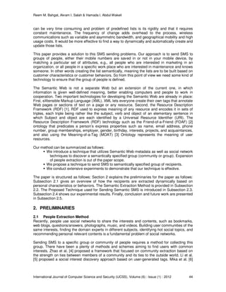 Reem M. Bahgat, Akram I. Salah & Hamada I. Abdul Wakeil
International Journal of Computer Science and Security (IJCSS), Volume (6) : Issue (1) : 2012 44
can be very time consuming and problem of predefined lists is its rigidity and that it requires
constant maintenance. The frequency of change adds overhead to the process, wireless
communications such as variable and asymmetric bandwidth, and geographical mobility and high
usage costs. It would be more effective to find a way to dynamically and automatically create and
update those lists.
This paper provides a solution to this SMS sending problems. Our approach is to send SMS to
groups of people, either their mobile numbers are saved in or not in your mobile device, by
matching a particular set of attributes, e.g., all people who are interested in marketing in an
organization, or all people in a specific work place who are interested in maintenance and knows
someone. In other words creating the list semantically, meaning the lists are to be built based on
customer characteristics or customer behaviors. So from this point of view we need some kind of
technology to ensure that the group of people is defined.
The Semantic Web is not a separate Web but an extension of the current one, in which
information is given well-defined meaning, better enabling computers and people to work in
cooperation. Two important technologies for developing the Semantic Web are already in place:
First, eXtensible Markup Language (XML). XML lets everyone create their own tags that annotate
Web pages or sections of text on a page or any resource. Second, the Resource Description
Framework (RDF) [1]. RDF used to express meaning of any resource and encodes it in sets of
triples, each triple being rather like the subject, verb and object of an elementary sentence in
which Subject and object are each identified by a Universal Resource Identifier (URI). The
Resource Description Framework (RDF) technology such as the Friend-of-a-Friend (FOAF) [2]
ontology that predicates a person’s express properties such as name, email address, phone
number, group memberships, employer, gender, birthday, interests, projects, and acquaintances,
and also using the Meaning-of-a-Tag (MOAT) [3] Ontology represents the meaning of user
resources.
Our method can be summarized as follows:
We introduce a technique that utilizes Semantic Web metadata as well as social network
techniques to discover a semantically specified group (community or group). Expansion
of people extraction is out of the paper scope.
We propose a technique to send SMS to semantically specified group of recipients.
We conduct extensive experiments to demonstrate that our technique is effective.
The paper is structured as follows: Section 2 explains the preliminaries for the paper as follows:
Subsection 2.1 gives an overview of how the recipients are extracted dynamically based on
personal characteristics or behaviors. The Semantic Extraction Method is provided in Subsection
2.2. The Proposed Technique used for Sending Semantic SMS is introduced in Subsection 2.3.
Subsection 2.4 shows our experimental results. Finally, conclusion and future work are presented
in Subsection 2.5.
2. PRELIMINARIES
2.1 People Extraction Method
Recently, people use social networks to share the interests and contents, such as bookmarks,
web blogs, questions/answers, photographs, music, and videos. Building user communities of the
same interests, finding the domain experts in different subjects, identifying hot social topics, and
recommending personal relevant contents is a fundamental problem of social networks.
Sending SMS to a specific group or community of people requires a method for collecting this
group. There have been a plenty of methods and schemes aiming to find users with common
interests. Zhao et al. [4] proposed a framework that focused on community extraction based on
the strength on ties between members of a community and its ties to the outside world. Li et al.
[5] proposed a social interest discovery approach based on user-generated tags. Mika et al. [6]
 