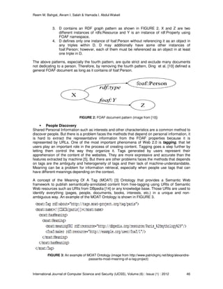 Reem M. Bahgat, Akram I. Salah & Hamada I. Abdul Wakeil
International Journal of Computer Science and Security (IJCSS), Volume (6) : Issue (1) : 2012 46
3. D contains an RDF graph pattern as shown in FIGURE 2. X and Z are two
different instances of rdfs:Resource and Y is an instance of rdf:Property using
FOAF namespace.
4. D defines only one instance of foaf:Person without referencing it as an object in
any triples within D. D may additionally have some other instances of
foaf:Person; however, each of them must be referenced as an object in at least
one triple in D.
The above patterns, especially the fourth pattern, are quite strict and exclude many documents
not dedicating to a person. Therefore, by removing the fourth pattern, Ding et al. [10] defined a
general FOAF document as long as it contains of foaf:Person.
FIGURE 2: FOAF document pattern (image from [10])
People Discovery
Shared Personal Information such as interests and other characteristics are a common method to
discover people. But there is a problem faces the methods that depend on personal information, it
is hard to extract the representative information from the FOAF properties because it is
represented by URLs. One of the most important phenomena of Web 2.0 is tagging, that let
users play an important role in the process of creating content. Tagging goes a step further by
letting them control the way they organize it. Tags generated by users represent their
apprehension of the content of the websites. They are more expressive and accurate than the
features extracted by machine [5]. But there are other problems faces the methods that depends
on tags are the ambiguity and heterogeneity of tags and their lack of machine-understandable.
Meaning can be a problem for information retrieval, especially when people use tags that can
have different meanings depending on the context.
A concept of the Meaning Of A Tag (MOAT) [3] Ontology that provides a Semantic Web
framework to publish semantically-annotated content from free-tagging using URIs of Semantic
Web resources such as URIs from DBpedia [14] or any knowledge base. Those URIs are used to
identify everything (pages, people, documents, books, interests, etc.) in a unique and non-
ambiguous way. An example of the MOAT Ontology is shown in FIGURE 3.
FIGURE 3: An example of MOAT Ontology (image from http://www.patrickgmj.net/blog/alexandre-
passants-moat-meaning-of-a-tag-project)
 