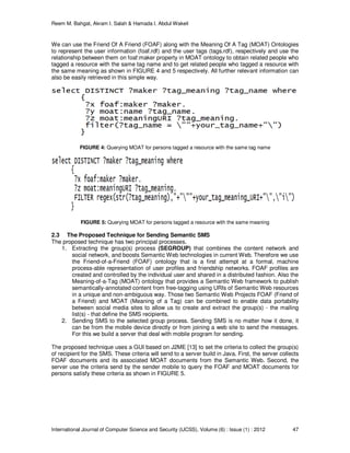 Reem M. Bahgat, Akram I. Salah & Hamada I. Abdul Wakeil
International Journal of Computer Science and Security (IJCSS), Volume (6) : Issue (1) : 2012 47
We can use the Friend Of A Friend (FOAF) along with the Meaning Of A Tag (MOAT) Ontologies
to represent the user information (foaf.rdf) and the user tags (tags.rdf), respectively and use the
relationship between them on foaf:maker property in MOAT ontology to obtain related people who
tagged a resource with the same tag name and to get related people who tagged a resource with
the same meaning as shown in FIGURE 4 and 5 respectively. All further relevant information can
also be easily retrieved in this simple way.
FIGURE 4: Querying MOAT for persons tagged a resource with the same tag name
FIGURE 5: Querying MOAT for persons tagged a resource with the same meaning
2.3 The Proposed Technique for Sending Semantic SMS
The proposed technique has two principal processes.
1. Extracting the group(s) process (SEGROUP) that combines the content network and
social network, and boosts Semantic Web technologies in current Web. Therefore we use
the Friend-of-a-Friend (FOAF) ontology that is a first attempt at a formal, machine
process-able representation of user profiles and friendship networks. FOAF profiles are
created and controlled by the individual user and shared in a distributed fashion. Also the
Meaning-of-a-Tag (MOAT) ontology that provides a Semantic Web framework to publish
semantically-annotated content from free-tagging using URIs of Semantic Web resources
in a unique and non-ambiguous way. Those two Semantic Web Projects FOAF (Friend of
a Friend) and MOAT (Meaning of a Tag) can be combined to enable data portability
between social media sites to allow us to create and extract the group(s) - the mailing
list(s) - that define the SMS recipients.
2. Sending SMS to the selected group process. Sending SMS is no matter how it done, it
can be from the mobile device directly or from joining a web site to send the messages.
For this we build a server that deal with mobile program for sending.
The proposed technique uses a GUI based on J2ME [13] to set the criteria to collect the group(s)
of recipient for the SMS. These criteria will send to a server build in Java. First, the server collects
FOAF documents and its associated MOAT documents from the Semantic Web. Second, the
server use the criteria send by the sender mobile to query the FOAF and MOAT documents for
persons satisfy these criteria as shown in FIGURE 5.
 