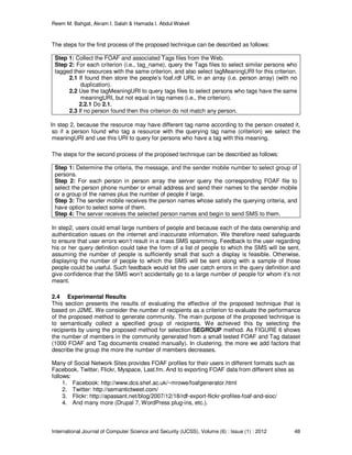 Reem M. Bahgat, Akram I. Salah & Hamada I. Abdul Wakeil
International Journal of Computer Science and Security (IJCSS), Volume (6) : Issue (1) : 2012 48
The steps for the first process of the proposed technique can be described as follows:
Step 1: Collect the FOAF and associated Tags files from the Web.
Step 2: For each criterion (i.e., tag_name), query the Tags files to select similar persons who
tagged their resources with the same criterion, and also select tagMeaningURI for this criterion.
2.1 If found then store the people’s foaf.rdf URL in an array (i.e. person array) (with no
duplication).
2.2 Use the tagMeaningURI to query tags files to select persons who tags have the same
meaningURI, but not equal in tag names (i.e., the criterion).
2.2.1 Do 2.1.
2.3 If no person found then this criterion do not match any person.
In step 2, because the resource may have different tag name according to the person created it,
so if a person found who tag a resource with the querying tag name (criterion) we select the
meaningURI and use this URI to query for persons who have a tag with this meaning.
The steps for the second process of the proposed technique can be described as follows:
Step 1: Determine the criteria, the message, and the sender mobile number to select group of
persons.
Step 2: For each person in person array the server query the corresponding FOAF file to
select the person phone number or email address and send their names to the sender mobile
or a group of the names plus the number of people if large.
Step 3: The sender mobile receives the person names whose satisfy the querying criteria, and
have option to select some of them.
Step 4: The server receives the selected person names and begin to send SMS to them.
In step2, users could email large numbers of people and because each of the data ownership and
authentication issues on the internet and inaccurate information. We therefore need safeguards
to ensure that user errors won’t result in a mass SMS spamming. Feedback to the user regarding
his or her query definition could take the form of a list of people to which the SMS will be sent,
assuming the number of people is sufficiently small that such a display is feasible. Otherwise,
displaying the number of people to which the SMS will be sent along with a sample of those
people could be useful. Such feedback would let the user catch errors in the query definition and
give confidence that the SMS won’t accidentally go to a large number of people for whom it’s not
meant.
2.4 Experimental Results
This section presents the results of evaluating the effective of the proposed technique that is
based on J2ME. We consider the number of recipients as a criterion to evaluate the performance
of the proposed method to generate community. The main purpose of the proposed technique is
to semantically collect a specified group of recipients. We achieved this by selecting the
recipients by using the proposed method for selection SEGROUP method. As FIGURE 6 shows
the number of members in the community generated from a small tested FOAF and Tag dataset
(1000 FOAF and Tag documents created manually). In clustering, the more we add factors that
describe the group the more the number of members decreases.
Many of Social Network Sites provides FOAF profiles for their users in different formats such as
Facebook, Twitter, Flickr, Myspace, Last.fm. And to exporting FOAF data from different sites as
follows:
1. Facebook: http://www.dcs.shef.ac.uk/~mrowe/foafgenerator.html
2. Twitter: http://semantictweet.com/
3. Flickr: http://apassant.net/blog/2007/12/18/rdf-export-flickr-profiles-foaf-and-sioc/
4. And many more (Drupal 7, WordPress plug-ins, etc.).
 