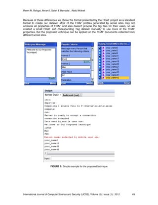 Reem M. Bahgat, Akram I. Salah & Hamada I. Abdul Wakeil
International Journal of Computer Science and Security (IJCSS), Volume (6) : Issue (1) : 2012 49
Because of these differences we chose the format presented by the FOAF project as a standard
format to create our dataset. Most of the FOAF profiles generated by social sites may not
contains all properties of FOAF and also doesn’t provide the tag files for their users, so we
created a small FOAF and corresponding Tag dataset manually to use more of the FOAF
properties. But the proposed technique can be applied on the FOAF documents collected from
different social sites.
FIGURE 5: Simple example for the proposed technique
 