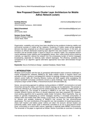 Kuldeep Sharma, Nikhil Khandelwal&Sanjeev Kumar Singh
International Journal of Computer Science and Security (IJCSS), Volume (6) : Issue (1) : 2012 94
New Proposed Classic Cluster Layer Architecture for Mobile
Adhoc Network (cclam)
Kuldeep Sharma sharma.kuldeep3@gmail.com
Research Scholar
Anna University Coimbatore , INDIA-560066
Nikhil Khandelwal nikhil.khandelwal08@gmail.com
Student
BITS PILANI, INDIA
Sanjeev Kumar Singh sanjeevpbh@gmail.com
Assistant Professor, GLBITM,
Greater Noida, INDIA
Abstract
Organization, scalability and routing have been identified as key problems hindering viability and
commercial success of mobile ad hoc networks. Clustering of mobile nodes among separate
domains has been proposed as an efficient approach to address those issues. In this work, we
introduce an efficient distributed clustering layer algorithm that uses location metrics for cluster
formation and we divided cluster in layers to secure our ordinary nodes. Our proposed solution
mainly addresses cluster stability and manageability issues. Also, unlike existing active clustering
methods, our algorithm relieves the network from the unnecessary burden of control messages
broadcasting, especially for relatively static network topologies. The efficiency, scalability and
competence of our algorithm against alternative approaches have been demonstrated through
algorithm.
Keywords: Secure Architecture Design , Updated Database, Master Node
1. INTRODUCTION
Wireless communication and the lack of centralized administration pose numerous challenges in
mobile wirelessad-hoc networks (MANETs) [6]. Node mobility results in frequent failure and
activation of links, causing a routingalgorithm reaction to topology changes and hence increasing
network control traffic [2]. Ensuring effective routing and QoS support while considering the
relevant bandwidth and power constraints remains a great challenge. Given that MANETs may
comprise a large number of MNs, a hierarchical structure will scale better [5].
Hence, one promising approach to address routing problems in MANET environments is to build
hierarchies among the nodes, such that the network topology can be abstracted. This process is
commonly referred to as clustering and the substructures that are collapsed in higher levels are
called clusters [12]. The concept of clustering in MANETs is not new; many algorithms that
consider different metrics and focus on diverse objectives have been proposed [12]. However,
most existing algorithms fail to guarantee stable cluster formations. More importantly, they are
based on periodic broadcasting of control messages resulting in increased consumption of
network traffic and mobile hosts (MH) energy. In this article, we introduce a distributed algorithm
for efficient and scalable clustering of MANETs that corrects the two aforementioned
weaknesses. The main contributions of the algorithm are: fast completion of clustering procedure,
where both location and battery power metrics are taken into account; derived clusters are
sufficiently stable, while cluster scale is effectively controlled so as not to grow beyond certain
limits; minimization of control traffic volume, especially in relatively static MANET environments.
The remainder of the paper is organized as follows: Section II provides an overview of clustering
 