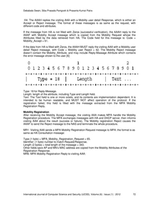 Debabala Swain, Siba Prasada Panigrahi & Prasanta Kumar Patra
International Journal of Computer Science and Security (IJCSS), Volume (6) : Issue (1) : 2012 72
H4: The AAAH replies the visiting AAA with a Mobility user detail Response, which is either an
Accept or Reject message. The format of these messages is as same as the request, with
different code and attributes.
If the message from HA is not filled with Zeros (successful verification), the AAAH reply to the
AAAF with Mobility Accept message which is copied from the Mobility Request whose the
Attributes filled by the data retrieved from HA. The Code field for this message is: Code =
Mobility_Accept = 61.
If the data from HA is filled with Zeros, the AAAH MUST reply the visiting AAA with a Mobility user
detail Reject message, with Code = Mobility user Reject = 62. The Mobility Reject message
doesn’t contain the Mobility_Attribute, and may include Reply-Massage Attribute which contains
the error message shown to the user [6]:
Type: 18 for Reply-Message.
Length: length of the attribute, including Type and Length field.
Text: The Text field is one or more octets, and its contents are implementation dependent. It is
intended to be human readable, and MUST NOT affect operation of the protocol. If the
registration failed, this field is filled with the message extracted from the MPA Mobility
Registration Reply.
Mobility Registration
After receiving the Mobility Accept message, the visiting AAA makes MPA handle the Mobility
Registration procedure. The MPA exchanges messages with HA and DHCP server, then informs
visiting AAA about the result (success or failure). The Mobility registration Reject causes the
AAAF to send the Reject message to the NAS and terminate the whole procedure.
MR1: Visiting AAA sends a MPA Mobility Registration Request message to MPA: the format is as
same as HA Consultation message:
Type (1 byte) = MPA_Mobility_Registration_Request = 65.
Identifier: (1 byte) number to match Request/Response.
Length (2 bytes) = total length of the message = 343.
Other fields save AP and MN’s MAC address are copied from the Mobility Attributes of the
Registration Response.
MR6: MPA Mobility Registration Reply to visiting AAA:
 