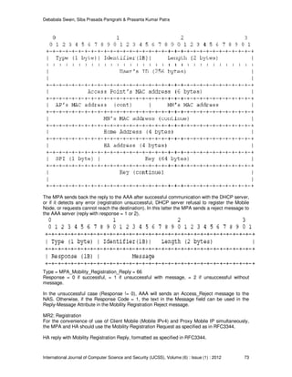 Debabala Swain, Siba Prasada Panigrahi & Prasanta Kumar Patra
International Journal of Computer Science and Security (IJCSS), Volume (6) : Issue (1) : 2012 73
The MPA sends back the reply to the AAA after successful communication with the DHCP server,
or if it detects any error (registration unsuccessful, DHCP server refusal to register the Mobile
Node, or requests cannot reach the destination). In this latter the MPA sends a reject message to
the AAA server (reply with response = 1 or 2).
Type = MPA_Mobility_Registration_Reply = 66
Response = 0 if successful, = 1 if unsuccessful with message, = 2 if unsuccessful without
message.
In the unsuccessful case (Response != 0), AAA will sends an Access_Reject message to the
NAS. Otherwise, if the Response Code = 1, the text in the Message field can be used in the
Reply-Message Attribute in the Mobility Registration Reject message.
MR2: Registration
For the convenience of use of Client Mobile (Mobile IPv4) and Proxy Mobile IP simultaneously,
the MPA and HA should use the Mobility Registration Request as specified as in RFC3344.
HA reply with Mobility Registration Reply, formatted as specified in RFC3344.
 