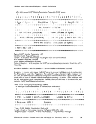 Debabala Swain, Siba Prasada Panigrahi & Prasanta Kumar Patra
International Journal of Computer Science and Security (IJCSS), Volume (6) : Issue (1) : 2012 74
MR4: MPA sends DHCP Mobility Registration Request to DHCP server:
Type = DHCP_Mobility_Registration = 67
Identifier: match Request/Response
Length = 21: length of the message, including the Type and Identifier fields
MAC address: MN’s MAC address
Home Address = MN’s Home Address.
Action: (1 byte) = 0 - binding update: the DHCP server updates its configuration file with the MN’s
new entry:
MN’s MAC address --- MN’s IP address --- Default Gateway = MPA’s MAC address
If Action = 1 - remove entry: cause the DHCP server to remove the MN’s entry in its configuration
file. This action is used in the Registration Revocation Procedure. As receiving the message from
the MPA, the DHCP server updates its configuration with the information supplied by the MPA.
Since then, as soon as the DHCP server receives the (Binding) DHCPDSICOVER message from
the MN, it will exchange the messages with the MN granting the MN keep its Home Address; also
indicates the MPA as MN’s default gateway.
MR5: DHCP Mobility Registration Reply to MPA
The message is formatted as same as the reply from MPA to AAA
Type = DHCP_Mobility_Registration_Reply = 68
Length = length of the message including the Type and Identifier fields
Response Code = 0: accept, = 1 reject with message, = 2 reject without message.
 