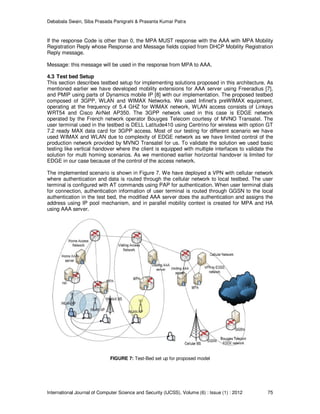 Debabala Swain, Siba Prasada Panigrahi & Prasanta Kumar Patra
International Journal of Computer Science and Security (IJCSS), Volume (6) : Issue (1) : 2012 75
If the response Code is other than 0, the MPA MUST response with the AAA with MPA Mobility
Registration Reply whose Response and Message fields copied from DHCP Mobility Registration
Reply message.
Message: this message will be used in the response from MPA to AAA.
4.3 Test bed Setup
This section describes testbed setup for implementing solutions proposed in this architecture. As
mentioned earlier we have developed mobility extensions for AAA server using Freeradius [7],
and PMIP using parts of Dynamics mobile IP [8] with our implementation. The proposed testbed
composed of 3GPP, WLAN and WIMAX Networks. We used Infinet's preWIMAX equipment,
operating at the frequency of 5.4 GHZ for WIMAX network, WLAN access consists of Linksys
WRT54 and Cisco AirNet AP350. The 3GPP network used in this case is EDGE network
operated by the French network operator Bouyges Telecom courtesy of MVNO Transatel. The
user terminal used in the testbed is DELL Latitude410 using Centrino for wireless with option GT
7.2 ready MAX data card for 3GPP access. Most of our testing for different scenario we have
used WIMAX and WLAN due to complexity of EDGE network as we have limited control of the
production network provided by MVNO Transatel for us. To validate the solution we used basic
testing like vertical handover where the client is equipped with multiple interfaces to validate the
solution for multi homing scenarios. As we mentioned earlier horizontal handover is limited for
EDGE in our case because of the control of the access network.
The implemented scenario is shown in Figure 7. We have deployed a VPN with cellular network
where authentication and data is routed through the cellular network to local testbed. The user
terminal is configured with AT commands using PAP for authentication. When user terminal dials
for connection, authentication information of user terminal is routed through GGSN to the local
authentication in the test bed, the modified AAA server does the authentication and assigns the
address using IP pool mechanism, and in parallel mobility context is created for MPA and HA
using AAA server.
FIGURE 7: Test-Bed set up for proposed model
 