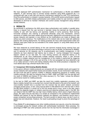 Debabala Swain, Siba Prasada Panigrahi & Prasanta Kumar Patra
International Journal of Computer Science and Security (IJCSS), Volume (6) : Issue (1) : 2012 76
We have deployed EAP authentication mechanism for authentication in WLAN and WIMAX
networks. A user terminal tries to connect access networks using WPA supplicant [9], it is
configured with user id with NAI and security mechanisms essential for EAP TLS mechanisms.
Once the authentication is initiated in access networks, APs and BS sends authentication request
to AAA servers, and AAA initiates authentication and mobility context for user terminal. A GUI is
developed on terminal to maintain interfaces and control access management along different
access networks.
5 RESULTS
As mentioned in architecture the AAA server does authentication and mobility in parallel when
there is a request from the user terminal in test-bed. Using this test-bed we have achieved
mobility of user with low latency and seamless mobility in some scenarios. Multi homing,
horizontal handover and roaming is performed efficiently using this mechanism. Various
scenarios of mobility have been tested using this test-bed. Deployment and extending to the new
access networks and operator is very efficient as the modifications are made at network side
without any client conscious. The modifications on the network side can be made with additional
patches with existing deployments. For testing purposes we have used experimental codes and
attribute value pairs these can be extended to the vendor specific or using IANA status can be
standardized.
We have observed an overall latency of the user terminal involved during roaming from one
network to another on the same technology is around 2.4 sec for WLAN, 3.6 seconds for WIMAX,
and 16 seconds for 3G networks, due to re-authentication and mobility management. In 3G
networks we have observed high latency due to delay of routing messages from bouyges
telecom network to our test bed. For multi homing scenario we observed latency of 18
milliseconds as we have implemented multiple interface scenarios, where a user terminal
connects to multiple networks and the management of the mobility is performed by triggering
route update message in HA of the user terminal. In the next paragraph we have attached a log
of our radius servers in home and visiting networks where the whole procedure is depicted. For
more details about logs, ethereal results refer to [10].
5.1 Comparison With Existing Mobility Models
In this section different mobility protocols are compared with the available results and support for
access networks with experimental results and simulation results. As we mentioned in last section
we have built test bed to perform mobility in different interworking scenarios of mobility using
mobility protocols. We take the following result of CMIP, HMIP and PMIP from the test bed and
the result of HAWAII and Cellular IP from other sources [11]. The Table 1 shows the different
performance results for mobility protocols.
In the test for CMIP and HMIP, we take the result from mobility registration procedure only.
Macro-mobility handoff time is counted from moment that MN starts to the end of the handoff; and
micro-mobility handoff time is counted from the moment that we switch network connection
(changing access point). In fact, using manual switch is little different from real time test in which
the MN starts handoff if it moves out of the first access point’s cover, since in the later case’s
handoff time depends largely on network scanning and selecting software used in the MN. We
can observe that the CMIP has very high macro-mobility latency, which dues to Agent Discovery
phase. We admit that the test bed is so simple as compared to the architecture implemented
HAWAII and Cellular IP that the different networks are adjacent, and therefore cannot have a
proper comparison among these protocols. The test is purely on latency issue, we don’t count on
packet loss and robustness. However, the result is persuading enough to prove the advantage of
PMIP.
Proxy Mobile IP is advantageous over other mobility protocols over security, since the information
is exchanged among the network entities with authenticated mechanism. More precisely, the
advantage of PMIP over other protocols comes from the fact that the information exchanged in
 
