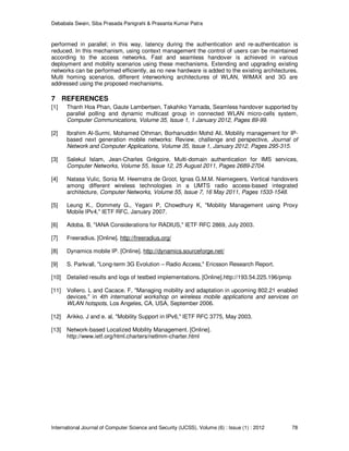 Debabala Swain, Siba Prasada Panigrahi & Prasanta Kumar Patra
International Journal of Computer Science and Security (IJCSS), Volume (6) : Issue (1) : 2012 78
performed in parallel; in this way, latency during the authentication and re-authentication is
reduced. In this mechanism, using context management the control of users can be maintained
according to the access networks. Fast and seamless handover is achieved in various
deployment and mobility scenarios using these mechanisms. Extending and upgrading existing
networks can be performed efficiently, as no new hardware is added to the existing architectures.
Multi homing scenarios, different interworking architectures of WLAN, WIMAX and 3G are
addressed using the proposed mechanisms.
7 REFERENCES
[1] Thanh Hoa Phan, Gaute Lambertsen, Takahiko Yamada, Seamless handover supported by
parallel polling and dynamic multicast group in connected WLAN micro-cells system,
Computer Communications, Volume 35, Issue 1, 1 January 2012, Pages 89-99.
[2] Ibrahim Al-Surmi, Mohamed Othman, Borhanuddin Mohd Ali, Mobility management for IP-
based next generation mobile networks: Review, challenge and perspective, Journal of
Network and Computer Applications, Volume 35, Issue 1, January 2012, Pages 295-315.
[3] Salekul Islam, Jean-Charles Grégoire, Multi-domain authentication for IMS services,
Computer Networks, Volume 55, Issue 12, 25 August 2011, Pages 2689-2704.
[4] Natasa Vulic, Sonia M. Heemstra de Groot, Ignas G.M.M. Niemegeers, Vertical handovers
among different wireless technologies in a UMTS radio access-based integrated
architecture, Computer Networks, Volume 55, Issue 7, 16 May 2011, Pages 1533-1548.
[5] Leung K., Dommety G., Yegani P, Chowdhury K, "Mobility Management using Proxy
Mobile IPv4," IETF RFC, January 2007.
[6] Adoba. B, "IANA Considerations for RADIUS," IETF RFC 2869, July 2003.
[7] Freeradius. [Online]. http://freeradius.org/
[8] Dynamics mobile IP. [Online]. http://dynamics.sourceforge.net/
[9] S. Parkvall, "Long-term 3G Evolution – Radio Access," Ericsson Research Report.
[10] Detailed results and logs of testbed implementations. [Online].http://193.54.225.196/pmip
[11] Vollero. L and Cacace. F, "Managing mobility and adaptation in upcoming 802.21 enabled
devices," in 4th international workshop on wireless mobile applications and services on
WLAN hotspots, Los Angeles, CA, USA, September 2006.
[12] Arikko. J and e. al, "Mobility Support in IPv6," IETF RFC 3775, May 2003.
[13] Network-based Localized Mobility Management. [Online].
http://www.ietf.org/html.charters/netlmm-charter.html
 