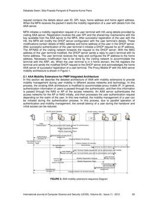 Debabala Swain, Siba Prasada Panigrahi & Prasanta Kumar Patra
International Journal of Computer Science and Security (IJCSS), Volume (6) : Issue (1) : 2012 65
request contains the details about user ID, SPI, keys, home address and home agent address.
When the MPA receives the packet it starts the mobility registration of a user with details from the
AAA server.
MPA initiates a mobility registration request of a user terminal with HA using details provided by
visiting AAA server. Registration involves the user SPI and the shared key mechanisms with the
key available from the AAA server to the MPA. After successful registration of the user with the
HA, the MPA will modify the DHCP server configuration with the user terminal’s details. These
modifications contain details of MAC address and home address of the user in the DHCP server.
After successful authentication of the user terminal it initiates a DHCP request for an IP address.
The AP/NAS of the visiting network forwards the request to the DHCP server. With the MAC
address of the user terminal modified, the DHCP server sends a reply to user’s terminal with its
home address. The user terminal receives the reply and configures the IP address to the home
address. Necessary modification has to be done by the visiting network to accommodate the
terminal with the ARP, etc. When the user terminal is in it home domain, the HA registers the
terminal and sends the modified DHCP request to the DHCP server and acknowledges the home
AAA server of successful registration of a user terminal. The Proxy Mobile IP with the AAA server
mobility architecture is shown in Figure 1.
2.1 AAA Mobility Extensions for PMIP Integrated Architecture
In this section we describe the detailed architecture of AAA with mobility extensions to provide
mobility management during user mobility in different access networks and technology. In this
process, the existing AAA architecture is modified to accommodate proxy mobile IP. In general,
authentication information of users is passed through the authenticator, and then this information
is passed through the NAS or AP of the access networks. An AAA server authenticates the
access networks for the AP or NAS initially, and then processes the user authentication request
depending on the realm of the user. In this new method, the mobility management of a user can
be initiated during the authentication process. In this process, due to parallel operation of
authentication and mobility management, the overall latency of a user during the handover and
initial access can be reduced.
FIGURE 3: AAA mobility extensions sequence Diagram
 