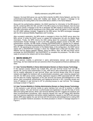 Debabala Swain, Siba Prasada Panigrahi & Prasanta Kumar Patra
International Journal of Computer Science and Security (IJCSS), Volume (6) : Issue (1) : 2012 67
Mobility extensions using MPA and HA
However, the local AAA server can use the NAI to identify the MN’s Home Network, and then the
authentication/authorization, along with mobility user details, will request a message to be
transferred by the visiting AAA to the home AAA Server (AAAH) in the Home Network.
Along with the authenticating validation, the AAAH searches for information of the MN stored in
the HA, containing MN’s HA, NAI, and SPI. If the MN is back to its Home Network, then the local
AAA server sends a message to the HA to deregister the MN instead of searching for the data.
The MN’s information will be transferred to the visiting AAA, which will deliver it to the MPA with
the AP’s MAC address included. Triggered by the AAA server, the MPA exchanges messages
with the HA to demand Mobility Registration and Tunneling.
After successful registration, the MPA sends a message to inform the DHCP server about the
MN’s arrival. It forces the DHCP server to update the configuration file with the Mobile Node
information. Finally, the MPA informs the AAA visiting about the successful registration. The
Authentication Accept message is sent to the NAS, granting network access to the MN. After
authentication success, the MN sends a Binding DHCPDISCOVER to request the IP address.
This message is formatted as described by the DHCP protocol (the CIADDR field is filled with the
MN’s IP). By searching for information of the Mobile Node, in the configuration, the DHCP server
replies with a DHCPOFFER message in which the YIADDR field is filled with the MN’s Home
Address and the default gateway address, being the MPA’s. Next, the MN and DHCP server
exchange the DHCPREQUEST and DHCPREPLY to complete this procedure. The MN is then
ready to connect to the network with its Home Address.
3 MICRO MOBILITY
In this scenario mobility is performed in same administrative domain and same access
technology, we have observed two sub scenarios where the proposed architecture addresses this
issue.
3.1 User Terminal Mobility in Home Administrative Domain on Same Access Technology
In this scenario access network has multiple APs, and user terminal moves from one AP to
another AP. During initial authentication of user, AAA server does authenticate user and assists
HA for mobility registration of user terminal. When user terminal senses other APs of access
network and triggers the handover with re-authentication procedure, upon receiving request from
new AP, the AAA server sends a mobility registration request to MPA associated with AP. MPA
and HA does the mobility registration of the user terminal and sends acknowledgement to AAA
server. Upon successfully authentication and registering terminal in HA, it provides access and
home IP address of user terminal to AP for providing access to user terminal. The message
exchange is shown in Figure 3.
3.2 User Terminal Mobility in Visiting Administrative Domain on Same Access Technology
In this scenario a user terminal moves on same interface from one AP to another in visiting
operator network. The user terminal is authenticated and registered in HA with the help of home
AAA and visiting AAA servers. When user terminal identifies new AP it triggers the handover and
does re-authentication procedures. Upon receiving request from new AP visiting AAA identifies
user from previous registration and sends mobility registration request to new MPA with previous
details. MPA does register the user terminal with HA and sends acknowledgement to visiting AAA
server to complete handover procedure, the whole procedure is shown in message sequence in
Figure 4.
 