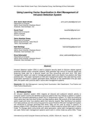 Amir Azimi Alasti Ahrabi, Kaveh Feyzi, Zahra Atashbar Orang, Hadi Bahrbegi & Elnaz Safarzadeh
International Journal of Computer Science and Security, (IJCSS), Volume (6) : Issue (2) : 2012 128
Using Learning Vector Quantization in Alert Management of
Intrusion Detection System
Amir Azimi Alasti Ahrabi amir.azimi.alasti@gmail.com
Department of Computer
Islamic Azad University, Shabestar Branch
Shabestar, East Azerbaijan, Iran
Kaveh Feyzi kavehfeizi@gmail.com
Department of Computer
Ataturk University
Erzurum, Turkey
Zahra Atashbar Orang atashbarorang_z@yahoo.com
Department of Computer
Islamic Azad University, Tabriz Branch
Tabriz, East Azerbaijan, Iran
Hadi Bahrbegi hadi.bahrbegi@gmail.com
Department of Computer
Islamic Azad University, Shabestar Branch
Shabestar, East Azerbaijan, Iran
Elnaz Safarzadeh elnaz_safarzadeh@yahoo.com
Department of Computer
Islamic Azad University, Shabestar Branch
Shabestar, East Azerbaijan, Iran
Abstract
Intrusion detection system (IDS) is used to produce security alerts to discover attacks against
protected network and/or computer systems. IDSs generate high amount of security alerts and
analyzing these alert by a security expert are time consuming and error pron. IDS alert
management system are used to manage generated alerts and classify true positive and false
positives alert. This paper represents an IDS alert management system that uses learning vector
quantization technique to classify generated alerts. Because of low classification time per each
alert, the system also could be used in active alert management systems.
Keywords: IDS, Alert Management, Learning Vector Quantization, Alert Classification, True Positive and
False Positive Classification.
1. INTRODUCTION
An intrusion detection system (IDS) inspects all inbound and outbound network activity or
computer system events and identifies suspicious patterns that may indicate a network or system
attack from someone attempting to break into or compromise a system. [1]. IDSs are producing
many alerts each day that many of them are false positive alerts. Big amount of the false positive
alerts crowd and cover true positive alerts from security experts. Also identifying true positive
from false positives are time consuming and error prone therefore IDS alert management system
are introduced to manage generated IDS alerts. IDSs can be used as active or passive. In
passive usage of IDS, it analyzes traffics or events in offline mode but active IDSs work in online
mode. To manage alerts concurrently with alerts generation, active alert management systems
are used. Active alert management systems same work in online mode as active IDSs. These
 