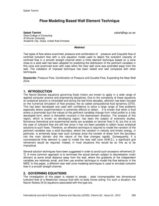 Sabah Tamimi
International Journal of Computer Science and Security (IJCSS), Volume (6) : Issue (4) : 2012 269
Flow Modeling Based Wall Element Technique
Sabah Tamimi sabah@agu.ac.ae
Dean/College of Computing
Al Ghurair University
Academic City, Dubai, United Arab Emirates
Abstract
Two types of flow where examined, pressure and combination of pressure and Coquette flow of
confined turbulent flow with a one equation model used to depict the turbulent viscosity of
confined flow in a smooth straight channel when a finite element technique based on a zone
close to a solid wall has been adopted for predicting the distribution of the pertinent variables in
this zone and examined even with case when the near wall zone was extended away from the
wall. The validation of imposed technique has been tested and well compared with other
techniques.
Keywords: Pressure Flow, Combination of Pressure and Couette Flow, Expanding the Near Wall
Zone.
1. INTRODUCTION
The Navier-Stockes equations governing fluids motion are known to apply in a wide range of
applied computer science and engineering disciplines. Due to the complexity of these equations
an analytical solution is intractable and during the last three decades, attention has been focused
on the numerical simulation of flow process, the so called computational fluid dynamics (CFD).
This has been developed and used with confidence to solve a large range of flow problems
especially where experimentation is extremely difficult to obtain. It is known that when a fluid
enters a prismoidal duct the values of the pertinent variables change from initial profile to a fully
developed form, which is thereafter invariant in the downstream direction. The analysis of this
region, which is known as developing region, has been the subject of extensive studies.
Numerous theoretical and experimental works are available on laminar flow [1-4], but this is not
the case of turbulent flow are still few since it has not been possible to obtain exact analytical
solutions to such flows. Therefore, an effective technique is required to model the variation of the
pertinent variables near a solid boundary, where the variation in velocity and kinetic energy, in
particular, is extremely large near such surfaces since the transfer of shear form the boundary
into the main domain and the nature of the flow changes rapidly. Consequently, if a
conversational finite element is used to model the near wall zone (N.W.Z.), a significant grid
refinement would be required. Indeed, in most situations this would be so fine as to be
impractical.
Several solution techniques have been suggested in order to avoid such excessive refinement [5-
7]. A more common approach is to terminate the actual domain subject to discretisation (main
domain) at some small distance away from the wall, where the gradients of the independent
variables are relatively small, and then use another technique to model the flow behavior in the
NWZ. In this paper, a different near wall zone modeling techniques is used to simulate turbulent
flow in a smooth straight channel.
2. GOVERNING EQUATIONS
The investigation of this paper is related to steady - state incompressible two dimensional
turbulent flow of a Newtonian viscous fluid with no body forces acting. For such a situation, the
Navier-Stokes (N-S) equations associated with this type are,
 