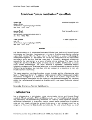 Archit Goel, Anurag Tyagi & Ankit Agarwal
International Journal of Computer Science & Security (IJCSS), Volume (6) : Issue (5) : 2012 322
Smartphone Forensic Investigation Process Model
Archit Goel writetoarchit@gmail.com
Student, B Tech
Northern India Engineering College, GGSIPU
New Delhi, 110053, INDIA
Anurag Tyagi tyagi_anurag@ymail.com
Student, B Tech
Northern India Engineering College, GGSIPU
New Delhi, 110053, INDIA
Ankit Agarwal cs.ankit11@gmail.com
Asst Prof
Northern India Engineering College, GGSIPU
New Delhi, 110053, INDIA
Abstract
Law practitioners are in an uninterrupted battle with criminals in the application of digital/computer
technologies, and these days the advancement in the use of Smartphones and social media has
exponentially increased this risk. Thus it requires the development of a sound methodology to
investigate Smartphones in a well defined and secured way. Computer fraud and digital crimes
are growing rapidly and only very few cases result in confidence. Nowadays Smartphones
accounts for the major portion as a source of digital criminal evidence. This paper tries to
enlighten the development of the digital forensics process model for Smartphones, compares
digital forensic methodologies, and finally proposes a systematic Smartphone forensic
investigation process model. This model adapt most of the previous methodologies with rectifying
shortcomings and proposes few more steps which are necessary to be considered to move with
the advancement in technology.
This paper present an overview of previous forensic strategies and the difficulties now being
faced by the particular domain. The proposed model explores the different processes involved in
the forensic investigation of a Smartphone in the form of an fourteen- stage model. The
Smartphone forensic investigation process model (SPFIPM) has been developed with the aim of
guiding the a effective way to investigate a Smartphone with more area of finding the potential
evidence.
Keywords: Smartphone, Forensic, Digital Evidence.
1. INTRODUCTION
Due to advancements in technologies, mobile communication devices and Personal Digital
Assistants (PDAs), such as the iPhone and Blackberry, are now not limited to making voice calls
only, instead they are used for browsing the Internet and accessing emails in plethora, and as the
technology is progressing, it is becoming cheaper, thereby easily available and accessible to
more and more people. Although the amount of data stored in such devices is much less as
compared to the amount of data stored in computers, but this small amount of data can be of
 