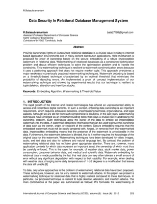 R.Balasubramaniam
International Journal of Computer Science and Security (IJCSS), Volume (6) : Issue (4) : 2012 203
Data Security In Relational Database Management System
R.Balasubramaniam bala27788@gmail.com
Assistant Professor/Department of Computer Science
Kathir College of Engineering
Coimbatore-641062, Tamilnadu, India
Abstract
Proving ownerships rights on outsourced relational database is a crucial issue in today's internet
based application environments and in many content distribution applications. Here mechanism is
proposed for proof of ownership based on the secure embedding of a robust imperceptible
watermark in relational data. Watermarking of relational databases as a constrained optimization
problem and discus efficient techniques to solve the optimization problem and to handle the
constraints. This watermarking technique is resilient to watermark synchronization errors because
it uses a partioning approach that does not require marker tuple. This approach overcomes a
major weakness in previously proposed watermarking techniques. Watermark decoding is based
on a threshold-based technique characterized by an optimal threshold that minimizes the
probability of decoding errors. An implemented a proof of concept implementation of our
watermarking technique and showed by experimental results that our technique is resilient to
tuple deletion, alteration and insertion attacks.
Keywords: Embedding Algorithm, Watermarking & Threshold Value
1. INTRODUCTION
The rapid growth of the Internet and related technologies has offered an unprecedented ability to
access and redistribute digital contents. In such a context, enforcing data ownership is an important
requirement, which requires articulated solutions, encompassing technical, organizational, and legal
aspects. Although we are still far from such comprehensive solutions, in the last years, watermarking
techniques have emerged as an important building block that plays a crucial role in addressing the
ownership problem. Such techniques allow the owner of the data to embed an imperceptible
watermark into the data. A watermark describes information that can be used to prove the ownership
of data such as the owner, origin, or recipient of the content. Secure embedding requires that the
embedded watermark must not be easily tampered with, forged, or removed from the watermarked
data. Imperceptible embedding means that the presence of the watermark is unnoticeable in the
data. Furthermore, the watermark detection is blinded, that is, it neither requires the knowledge of the
original data nor the watermark. Watermarking techniques have been developed for video, images,
audio, and text data and also for software and natural language text. By contrast, the problem of
watermarking relational data has not been given appropriate attention. There are, however, many
application contexts for which data represent an important asset, the ownership of which must thus
be carefully enforced. This is the case, for example, of weather data, stock market data, power
consumption, consumer behavior data, and medical and scientific data. Watermark embedding for
relational data is made possible by the fact that real data can very often tolerate a small amount of
error without any significant degradation with respect to their usability. For example, when dealing
with weather data, changing some daily temperatures of 1 or2 degrees is a modification that leaves
the data still usable.[8]
To date, only a few approaches to the problem of watermarking relational data have been proposed.
These techniques, however, are not very resilient to watermark attacks. In this paper, we present a
watermarking technique for relational data that is highly resilient compared to these techniques. In
particular, our proposed technique is resilient to tuple deletion, alteration, and insertion attacks. The
main contributions of the paper are summarized as follows: We formulate the watermarking of
 