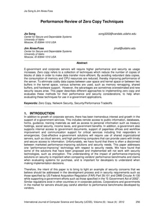 Jia Song & Jim Alves-Foss
International Journal of Computer Science and Security (IJCSS), Volume (6) : Issue (4) : 2012 256
Performance Review of Zero Copy Techniques
Jia Song song3202@vandals.uidaho.edu
Center for Secure and Dependable Systems
University of Idaho
Moscow, ID 83844-1010 USA
Jim Alves-Foss jimaf@uidaho.edu
Center for Secure and Dependable Systems
University of Idaho
Moscow, ID 83844-1010 USA
Abstract
E-government and corporate servers will require higher performance and security as usage
increases. Zero copy refers to a collection of techniques which reduce the number of copies of
blocks of data in order to make data transfer more efficient. By avoiding redundant data copies,
the consumption of memory and CPU resources are reduced, thereby improving performance of
the server. To eliminate costly data copies between user space and kernel space or between two
buffers in the kernel space, various schemes are used, such as memory remapping, shared
buffers, and hardware support. However, the advantages are sometimes overestimated and new
security issues arise. This paper describes different approaches to implementing zero copy and
evaluates these methods for their performance and security considerations, to help when
evaluating these techniques for use in e-government applications.
Keywords: Zero Copy, Network Security, Security/Performance Tradeoffs
1. INTRODUCTION
In addition to growth of corporate servers, there has been tremendous interest and growth in the
support of e-government services. This includes remote access to public information, databases,
forms, guidance, training materials as well as access to personal information such as treasury
holdings, social security, income taxes, and government benefits. In addition, e-government also
supports internal access to government documents, support of paperless offices and workflow
improvement and communication support for critical services including first responders in
emergencies. Cost-effective e-government solutions will require use of shared organizational
servers, such as cloud servers, and high performing computers that can provide users with timely
and secure access to information. Unfortunately, we have found that there is often a disconnect
between marketed performance-improving solutions and security needs. This paper addresses
one “performance-improving” technology with respect to security needs. We have found that
some of the solutions that have been proposed and implemented will not work with security
technologies, such as encryption. The understanding of the impact of performance-improving
solutions on security is important when comparing vendors' performance benchmarks and claims
when evaluating systems for purchase, and is important for developers to understand when
making implementation decisions.
Therefore, the intent of this paper is to bring to light an example of security concerns that we
believe should be addressed in the development process and in security requirements such as
those specified by US Federal Acquisition Regulation (FAR) Part 39.101 and OMB Circular A-130
while supporting e-government efforts such as those specified in the “E-Government Act of 2002”.
Similar regulations exist in other countries or in corporate policies. Corporations and governments
in the market for servers should pay careful attention to performance benchmarks developed by
vendors.
 