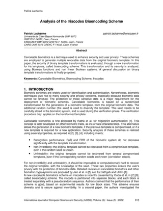Patrick Lacharme
International Journal of Computer Science and Security (IJCSS), Volume (6) : Issue (5) : 2012 315
Analysis of the Iriscodes Bioencoding Scheme
Patrick Lacharme patrick.lacharme@ensicaen.fr
Universite de Caen Basse Normandie UMR 6072
GREYC F-14032, Caen, France
ENSICAEN UMR 6072 GREYC F-14050, Caen, France
CNRS UMR 6072 GREYC F-14032, Caen, France
Abstract
Cancelable biometrics is a technique used to enhance security and user privacy. These schemes
are employed to generate multiple revocable data from the original biometric template. In this
paper, the security of binary template transformations is evaluated, through a new transformation
for iris templates, called bioencoding scheme. This transformation and its security is analyzed,
using Boolean functions and non linear Boolean systems. A general discussion on binary
template transformations is finally proposed.
Keywords: Cancelable Biometrics, Bioencoding Scheme, Iriscodes
1. INTRODUCTION
Biometric schemes are widely used for identification and authentication. Nevertheless, biometric
techniques give rise to many security and privacy concerns, especially because biometric data
cannot be revoked. The protection of these sensitive data is a major requirement for the
deployment of biometric schemes. Cancelable biometrics is based on a randomized
transformation for the generation of a biometric template, from the original biometric data. The
additional random number (the seed) is used to diversify the template. This seed needs to be
carefully stored in the biometric system, and is used during the verification phase. The verification
procedure only applies on the transformed template.
Cancelable biometrics is first proposed by Ratha et al. for fingerprint authentication [1]. This
concept is later developed on other biometric traits, as iris or face characteristics. This alternative
allows the generation of a new biometric template, if the previous template is compromised, or if a
new template is required for a new application. Security analysis of these schemes is realized
using several properties, as required in [2], [3], [4], including mainly:
• Recognition performance: FAR and FRR of the biometric system do not decrease
significantly with the template transformation.
• Non-invertibility: the original template cannot be recovered from a compromised template,
even if the random seed is known.
• Unlinkability: the original template cannot be recovered from several compromised
templates, even if the corresponding random seeds are known (correlation attack).
For non-invertibility and unlinkability, it should be impossible or computationnaly hard to recover
the original template, with the knowledge of the seed. These two properties ensure the user's
privacy with the protection of biometric data. Detailed reviews on cancelable biometrics and other
biometric cryptosystems are proposed by Jain et al. in [5] and by Rathgeb and Uhl in [6].
A new cancelable biometrics scheme on iriscodes is recently presented by Ouda et al. in [7] [8],
called bioencoding scheme. The iriscode is partitioned into separate blocks, and each block is
treated separately with a pseudorandom sequence. Authors claimed that the performance of their
scheme is good, based on experimental results for low block sizes. This scheme ensures
diversity and is secure against invertibility. In a second paper, the authors investigated the
 