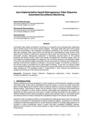 Sankari Muthukarupan, Bremananth Ramachandran & Ahmad Sharieh
International Journal of Computer Science and Security (IJCSS), Volume (7) : Issue (1) : 2013 31
Java Implementation based Heterogeneous Video Sequence
Automated Surveillance Monitoring
Sankari Muthukarupan sankarim2@gmail.com
Information Systems and Technology Department
Sur University College, Sur, Oman
Bremananth Ramachandran bremresearch@gmail.com
Information Systems and Technology Department
Sur University College, Sur, Oman
Ahmad Sharieh ahmadsharieh@suc.edu.om
Information Systems and Technology Department
Sur University College, Sur, Oman
Abstract
Automated video based surveillance monitoring is an essential and computationally challenging
task to resolve issues in the secure access localities. This paper deals with some of the issues
which are encountered in the integration surveillance monitoring in the real-life circumstances.
We have employed video frames which are extorted from heterogeneous video formats. Each
video frame is chosen to identify the anomalous events which are occurred in the sequence of
time-driven process. Background subtraction is essentially required based on the optimal
threshold and reference frame. Rest of the frames are ablated from reference image, hence all
the foreground images paradigms are obtained. The co-ordinate existing in the deducted images
is found by scanning the images horizontally until the occurrence of first black pixel. Obtained co-
ordinate is twinned with existing co-ordinates in the primary images. The twinned co-ordinate in
the primary image is considered as an active-region-of-interest. At the end, the starred images
are converted to temporal video that scrutinizes the moving silhouettes of human behaviors in a
static background. The proposed model is implemented in Java. Results and performance
analysis are carried out in the real-life environments.
Keywords: Anomalous Events Detection, Background Subtraction, Frame Extraction,
Foreground Detection, Surveillance.
1. INTRODUCTION
Video surveillance is actively employed to monitor locations and the behavior of people in private
and public areas. Since events resembling the terrorist attacks in all over the world, there have
been a further deploying the need for video surveillance systems to assure the safety of people in
diverse locality. These kinds of system can be utilized in case of monitoring crucial events such
as crisis or disasters. For that, several cameras, technologist and supervisors are required to
supervise the video streams for many hours. In order to provide the solution for this problem, an
artificial intelligent system based surveillance system was proposed. Such an automated system
can observe events to realize a perspective susceptible analysis of the diverse circumstances.
Automatic Video Surveillance (AVS) is a computationally challenging process due to its sequence
of tasks to accomplish the identification of diverse foreground objects. Surveillance is commonly
employed for describing observation of human behaviors based on recorded video sequence. In
narration of video surveillances, plenty of works had been completed [1][2][3][6], however,
detecting human behavior is still an open problem in order to take on diverse circumstances and
timely actions.
 