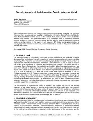 Amjad Mahfouth
International Journal of Computer Science and Security (IJCSS), Volume (7) : Issue (2) : 2013 62
Security Aspects of the Information Centric Networks Model
Amjad Mahfouth amahfouth99@gmail.com
Computer Information System
Al Quds Open Univeristy
Tulkarm,00970,Palestine
Abstract
With development of internet and the enormous growth of contents over networks, that motivated
the researchers to proposed new paradigm model called Information Centric Networks ICN , the
most features of ICN model is based on the content itself, instead, of the server located the
contents over internet. This new model has a lot of challenges such as, mobility of contents,
naming, replications, cashing, communications, and the security issue to secure the contents,
customer, and providers. In this paper we will focus on ICN Model and propose solutions of
security to protect the network elements, since the security is based on the packet itself rather
than the host-centric.
Keywords: ICN, Denial of Service, Encryption, Digital Signature.
1. INTRODUCTION
The enormous growth of information's, resources, contents over internet and networks, increased
demands of the content over internet, translation of contents between different networks, and the
complexity of the networks and telecommunication system, that’s motivated the researchers to
explore a new network paradigm called Information Centric Networks (ICNs), in order to adaptive
the growth and complexity of contents' and networks over internet. The most features of
Information Centric Networks are the availability and mobility a lot of services to customers and
users were offered by different providers and operators. According to [1] statistics, In 2011,
mobile traffic rose to 144% than previous year, the annual growth of consumer mobile traffic from
2011 to 2016 is expected 83%, while the global mobile data volume is expected to be 10.8
Exabyte per month in 2016. That’s an evidence of increase demand of information from side, and
growth of the risks on the contents over internet from other side. Therefore the challenges of
security, mobility of contents in Information Centric Networks Models are very complex with the
complexity of networks technologies. The applications and services were offered to customers
have own authenticity method and use different credentials, reliable and easy-to-use methods are
needed to support the new paradigm.
The rest of paper is organized as follow: in section 2, we present and discuss the problem
statement of the paper, section 3, describe and present the ICN models with their research
projects and its features and challenges, section 3, "security issue" in this section we will discuss
and propose new security solutions to protect the contents over network. In last in section 4, we
prepare the conclusion and summarize the most features and challenges of ICN model and finally
we ask several question related to the security model and its features.
2. PROBLEM STATEMENT
With development of Internet, development of business work over internet and increased the web
application based on internet, that’s lead to customer eyes to look at internet as major of their
business, socials , entertainment , news, searches and a lot of their several interests. The huge
capacity of in formations, networks, Telecommunication, translation of information between
customers and providers, between different networks over internet , that exerts more challenges
to the existing internet architecture, especially, in the appearance of the complexity and the
 