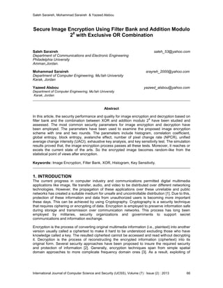 Saleh Saraireh, Mohammad Saraireh & Yazeed Alsbou
International Journal of Computer Science and Security (IJCSS), Volume (7) : Issue (2) : 2013 66
Secure Image Encryption Using Filter Bank and Addition Modulo
28
with Exclusive OR Combination
Saleh Saraireh saleh_53@yahoo.com
Department of Communications and Electronic Engineering
Philadelphia University
Amman,Jordan.
Mohammad Saraireh srayreh_2000@yahoo.com
Department of Computer Engineering, Mu’tah University
Karak, Jordan
Yazeed Alsbou yazeed_alsbou@yahoo.com
Department of Computer Engineering, Mu’tah University
Karak, Jordan
Abstract
In this article, the security performance and quality for image encryption and decryption based on
filter bank and the combination between XOR and addition modulo 2
8
have been studied and
assessed. The most common security parameters for image encryption and decryption have
been employed. The parameters have been used to examine the proposed image encryption
scheme with one and two rounds. The parameters include histogram, correlation coefficient,
global entropy, block entropy, avalanche effect, number of pixel change rate (NPCR), unified
average change intensity (UACI), exhaustive key analysis, and key sensitivity test. The simulation
results proved that, the image encryption process passes all these tests. Moreover, it reaches or
excels the current state of the arts. So the encrypted image becomes random-like from the
statistical point of views after encryption.
Keywords: Image Encryption, Filter Bank, XOR, Histogram, Key Sensitivity.
1. INTRODUCTION
The current progress in computer industry and communications permitted digital multimedia
applications like image, file transfer, audio, and video to be distributed over different networking
technologies. However, the propagation of these applications over these unreliable and public
networks has created a suitable medium for unsafe and uncontrollable distribution [1]. Due to this,
protection of these information and data from unauthorized users is becoming more important
these days. This can be achieved by using Cryptography. Cryptography is a security technique
that requires ciphering or encrypting of data. Encryption is employed to preserve information safe
during storage and transmission over communication networks. This process has long been
employed by militaries, security organizations and governments to support secret
communications and information exchange.
Encryption is the process of converting original multimedia information (i.e., plaintext) into another
version usually called a ciphertext to make it hard to be understood excluding those who have
knowledge called a key. The resulted ciphertext cannot be accessed and read without decrypting
it. Decryption is the process of reconstructing the encrypted information (ciphertext) into its
original form. Several security approaches have been proposed to insure the required security
and protection of information [2]. Generally, encryption techniques span from simple spatial
domain approaches to more complicate frequency domain ones [3]. As a result, exploiting of
 
