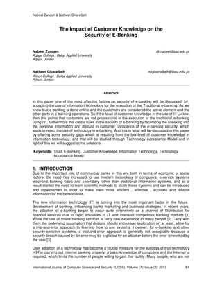 Nabeel Zanoon & Natheer Gharaibeh
International Journal of Computer Science and Security (IJCSS), Volume (7): Issue (2): 2013 81
The Impact of Customer Knowledge on the
Security of E-Banking
Nabeel Zanoon dr.nabeel@bau.edu.jo
Aqapa College , Balqa Applied University
Aqapa, Jordan
Natheer Gharaibeh nkgharaibeh@bau.edu.jo
Ajloun College , Balqa Applied University
Ajloun, Jordan
Abstract
In this paper one of the most affective factors on security of e-banking will be discussed, by
accepting the use of information technology for the execution of the Traditional e-banking, As we
know that e-banking is done online and the customers are considered the active element and the
other party in e-banking operations. So if the level of customer knowledge in the use of IT ‫ص‬ low,
then this points that customers are not professional in the execution of the traditional e-banking
using IT , furthermore this create flaws in the security of e-banking by facilitating the sneaking into
the personal information and distrust in customer confidence of the e-banking security. which
leads to reject the use of technology in e-banking, And this is what will be discussed in this paper
by offering some security gaps which is resulting from the low level of customer knowledge in
information technology, and that will be studied through Technology Acceptance Model and In
light of this we will suggest some solutions.
Keywords: Trust, E-Banking, Customer Knowledge, Information Technology, Technology
Acceptance Model.
1. INTRODUCTION
Due to the important role of commercial banks in this era both in terms of economic or social
factors, the need has increased to use modern technology of computers, e-service systems
electronic banking basic and secondary rather than traditional information systems, and as a
result started the need to learn scientific methods to study these systems and can be introduced
and implemented in order to make them more efficient , effective , accurate and reliable
information for the beneficiaries.
The new information technology (IT) is turning into the most important factor in the future
development of banking, influencing banks marketing and business strategies. In recent years,
the adoption of e-banking began to occur quite extensively as a channel of Distribution for
financial services due to rapid advances in IT and intensive competitive banking markets [1]
While the use of online banking services is fairly new experience to many people [2] Carry with
them the underlying assumption that designs should encourage exploration or, at least, allow for
a trial-and-error approach to learning how to use systems. However, for e-banking and other
security-sensitive systems, a trial-and-error approach is generally not acceptable because a
security breach caused by an error may be exploited by an attacker before the error is revoked by
the user [3].
User adoption of a technology has become a crucial measure for the success of that technology
[4] For carrying out Internet banking properly, a basic knowledge of computers and the Internet is
required, which limits the number of people willing to gain this facility. Many people, who are not
 