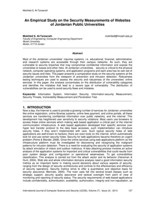 Mokhled S. Al-Tarawneh
International Journal of Computer Science and Security (IJCSS), Volume (7) : Issue (4) : 2013 127
An Empirical Study on the Security Measurements of Websites
of Jordanian Public Universities
Mokhled S. Al-Tarawneh mokhledl@mutah.edu.jo
Faculty of Engineering /Computer Engineering Department
Mutah University
Mutah, 61710 Jordan
Abstract
Most of the Jordanian universities’ inquiries systems, i.e. educational, financial, administrative,
and research systems are accessible through their campus networks. As such, they are
vulnerable to security breaches that may compromise confidential information and expose the
universities to losses and other risks. At Jordanian universities, security is critical to the physical
network, computer operating systems, and application programs and each area has its own set of
security issues and risks. This paper presents a comparative study on the security systems at the
Jordanian universities from the viewpoint of prevention and intrusion detection. Robustness
testing techniques are used to assess the security and robustness of the universities’ online
services. In this paper, the analysis concentrates on the distribution of vulnerability categories
and identifies the mistakes that lead to a severe type of vulnerability. The distribution of
vulnerabilities can be used to avoid security flaws and mistakes.
Keywords: Information System, Information Security, Information-security Measurement,
Security Threats, Vulnerability Measurement and Penetration Test.
1. INTRODUCTION
Now a day, the Internet is used to provide a growing number of services for Jordanian universities
like online registration, online libraries systems, online fees payment, and online portals, all these
services are transferring confidential information over public networks, and the internet. This
development has heightened user sensitivity to security violations. Most users use browsers to
access these online services which making web based application a critical part of the internet
communication infrastructure. A web based application developed their specific services over
hyper text transfer protocol to the data base accesses, such implementation can introduce
security holes, if they aren’t implemented with care. Such typical security holes of web
applications are well-known to hackers; there are even tools on the internet, which automatically
look for and use certain security holes. Security for web applications became therefore an urgent
problem (Peine & Mandel, 2006). Once the online services using web applications platform so the
infrastructure platform must be investigated for discovering and recognizing the malignant
patterns for intrusion detection. There is a need for evaluating the security of application systems
by attack simulation of indoor and outdoor malicious. A fake attacking process involves an active
analysis of the application systems for important and critical vulnerabilities that could results from
poor system design and configuration or operational weaknesses. To get vulnerabilities
classification, This analysis is carried out from the attack vector and its behavior (Hansman &
Hunt, 2004). Web site and whole information domains analysis need a good information security
metrics as an important factor in making sound decisions about various aspects of security,
ranging from the design of security architectures and controls to the effectiveness and efficiency
of security operations. Security metrics strive to offer a quantitative and objective basis for
security assurance (Berinato, 2005). The main uses fall into several broad classes such as
strategic support, security quality assurance and tactical oversight from point of view of
monitoring and reporting of security status. The security requirements of web based applications
include confidentiality, authentication, availability, authorization, integrity and non-repudiation, so
 