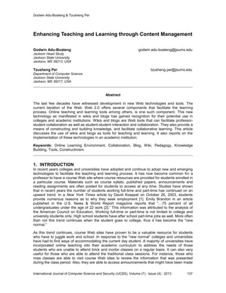 Godwin Adu-Boateng & Tzusheng Pei
International Journal of Computer Science and Security (IJCSS), Volume (7) : Issue (4) : 2013 137
Enhancing Teaching and Learning through Content Management
Godwin Adu-Boateng godwin.adu-boateng@jsums.edu
Jackson Heart Study
Jackson State University
Jackson, MS 39213, USA
Tzusheng Pei tzusheng.pei@jsums.edu
Department of Computer Science
Jackson State University
Jackson, MS 39217, USA
Abstract
The last few decades have witnessed development in new Web technologies and tools. The
current iteration of the Web: Web 2.0 offers several components that facilitate the learning
process. Online teaching and learning tools among others, is one such component. This new
technology as manifested in wikis and blogs has gained recognition for their potential use in
colleges and academic institutions. Wikis and blogs are Web tools that can facilitate professor-
student collaboration as well as student-student interaction and collaboration. They also provide a
means of constructing and building knowledge, and facilitate collaborative learning. This article
discusses the use of wikis and blogs as tools for teaching and learning. It also reports on the
implementation of these technologies in an academic institution.
Keywords: Online Learning Environment, Collaboration, Blog, Wiki, Pedagogy, Knowledge
Building, Tools, Constructivism.
1. INTRODUCTION
In recent years colleges and universities have adopted and continue to adopt new and emerging
technologies to facilitate the teaching and learning process. It has now become common for a
professor to have a course Web site where course resources are provided for students enrolled in
a particular course. Materials such as course syllabi, published papers, announcements and
reading assignments are often posted for students to access at any time. Studies have shown
that in recent years the number of students working full-time and part-time has continued on an
upward trend. In a New York Times article by David Koeppel on October 26, 2003, students
provide numerous reasons as to why they seek employment [1]. Emily Brandon in an article
published in the U.S. News & World Report magazine reports that “…75 percent of all
undergraduates under the age of 22 work [2].” This information was attributed to the analysis of
the American Council on Education. Working full-time or part-time is not limited to college and
university students only. High school students have after school part-time jobs as well. More often
than not this trend continues when the student goes to college, thus it has become the “new
normal.”
As this trend continues, course Web sites have proven to be a valuable resource for students
who have to juggle work and school. In response to the “new normal” colleges and universities
have had to find ways of accommodating the current day student. A majority of universities have
incorporated online teaching into their academic curriculum to address the needs of those
students who are unable to attend brick and mortar classes on a regular basis. It can also very
useful for those who are able to attend the traditional class sessions. For instance, those who
miss classes are able to visit course Web sites to review the information that was presented
during the class period. Also, they are able to access announcements that might have been made
 