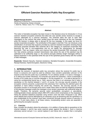 Maged Hamada Ibrahim
International Journal of Computer Science and Security (IJCSS), Volume (8) : Issue (1) : 2014 1
Efficient Coercion Resistant Public Key Encryption
Maged Hamada Ibrahim mhii72@gmail.com
Department of Electronics, Communications and Computers Engineering,
Faculty of Engineering, Helwan University
1, Sherif St., Helwan, Cairo; P.O. 11792, Egypt
Abstract
The notion of deniable encryption has been known in the literature since its introduction in [1] as
coercion resistant encryption schemes that allow the user (sender and/or receiver) to escape a
coercion attempted by a coercive adversary. The schemes allow the user to open fake
message(s) to the coercer that when verified gives the same ciphertext as the true message,
while the receiver is always able to decrypt for the true message. In this paper we focus on
sender-incoercible encryption. The contribution of this paper is two-fold. First, we introduce a new
classification of services that could be provided by coercion-resistant encryption showing that all
previously proposed deniable PKE schemes fall in the category of unplanned incoercible PKE
assuming the user is non-collaborative and do not satisfy the requirements for deniable
encryption. Then we inspect, refine and improve the sender-incoercible PKE introduced in [2].
Our new scheme achieves constant transmission rate where the size of the plaintext may be
calibrated to be sufficiently large i.e. the scheme encrypts arbitrary length messages without a
blowup expansion in the ciphertext while the size of the ciphertext grows linearly with the number
of fake messages.
Keywords: Network Security, Coercion-resistance, Deniable Encryption, Incoercible Encryption,
Receipt-freeness, Hybrid Encryption, Electronic Voting.
1. INTRODUCTION
Consider the scenario of standard public key encryption where the receiver ’s public key is
known to everyone and could be used by arbitrary many senders (potentially unknown to the
receiver at the time the public key is published). For an arbitrary sender to send a message
to without any further interaction, he computes and sends the ciphertext which is essentially a
function of ’s public key and the message . On the reception of , is able to decrypt for
using the corresponding secret key . Now, assume that there is an adversary that is able to
eavesdrop on the channel between and , of course, the one-way security property of the
encryption scheme prevents a polynomial time adversary from reaching the plaintext given the
ciphertext in hand without knowing the secret key. However, the one-way security of the
encryption function is not enough since such a weak notion does not hide the statistical properties
of the plaintext message (unless the message is truly random parameter with sufficiently large bit-
length). Therefore, the semantic security notion (probabilistic encryption) or equivalently,
indistinguishable chosen plaintext attack (IND-CPA notion) which emphasizes on the necessity of
hiding the plaintext statistical properties using random coins has been introduced in [3]. Other
active attacks that could be attempted by an adversary (such as tampering with the ciphertext in a
way undetectable by the receiver) have been introduced (through several notions of security) in
[4, 5, 6, 7] and many others. In all these notions, incorporating random coins are essential in
performing the encryption securely.
1.1 Coercion
Now, consider the situation where the adversary (in addition of being able to eavesdrop on the
channel between and ) has some coercive power against the sender . Such a coercive
adversary cannot corrupt (i.e. cannot replace ) and hence she is weaker than a corruptive
 