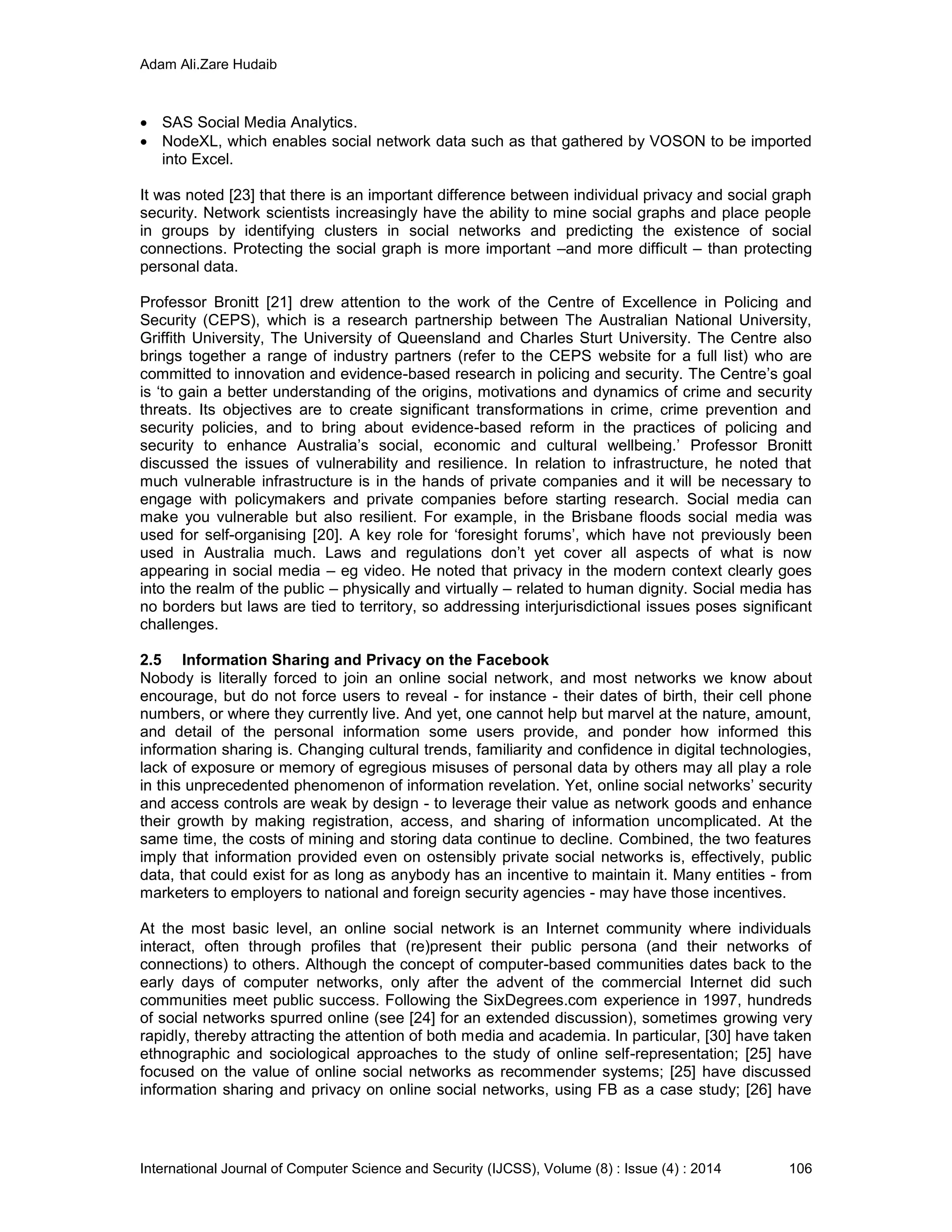 Adam Ali.Zare Hudaib
International Journal of Computer Science and Security (IJCSS), Volume (8) : Issue (4) : 2014 106
 SAS Social Media Analytics.
 NodeXL, which enables social network data such as that gathered by VOSON to be imported
into Excel.
It was noted [23] that there is an important difference between individual privacy and social graph
security. Network scientists increasingly have the ability to mine social graphs and place people
in groups by identifying clusters in social networks and predicting the existence of social
connections. Protecting the social graph is more important –and more difficult – than protecting
personal data.
Professor Bronitt [21] drew attention to the work of the Centre of Excellence in Policing and
Security (CEPS), which is a research partnership between The Australian National University,
Griffith University, The University of Queensland and Charles Sturt University. The Centre also
brings together a range of industry partners (refer to the CEPS website for a full list) who are
committed to innovation and evidence-based research in policing and security. The Centre’s goal
is ‘to gain a better understanding of the origins, motivations and dynamics of crime and security
threats. Its objectives are to create significant transformations in crime, crime prevention and
security policies, and to bring about evidence-based reform in the practices of policing and
security to enhance Australia’s social, economic and cultural wellbeing.’ Professor Bronitt
discussed the issues of vulnerability and resilience. In relation to infrastructure, he noted that
much vulnerable infrastructure is in the hands of private companies and it will be necessary to
engage with policymakers and private companies before starting research. Social media can
make you vulnerable but also resilient. For example, in the Brisbane floods social media was
used for self-organising [20]. A key role for ‘foresight forums’, which have not previously been
used in Australia much. Laws and regulations don’t yet cover all aspects of what is now
appearing in social media – eg video. He noted that privacy in the modern context clearly goes
into the realm of the public – physically and virtually – related to human dignity. Social media has
no borders but laws are tied to territory, so addressing interjurisdictional issues poses significant
challenges.
2.5 Information Sharing and Privacy on the Facebook
Nobody is literally forced to join an online social network, and most networks we know about
encourage, but do not force users to reveal - for instance - their dates of birth, their cell phone
numbers, or where they currently live. And yet, one cannot help but marvel at the nature, amount,
and detail of the personal information some users provide, and ponder how informed this
information sharing is. Changing cultural trends, familiarity and confidence in digital technologies,
lack of exposure or memory of egregious misuses of personal data by others may all play a role
in this unprecedented phenomenon of information revelation. Yet, online social networks’ security
and access controls are weak by design - to leverage their value as network goods and enhance
their growth by making registration, access, and sharing of information uncomplicated. At the
same time, the costs of mining and storing data continue to decline. Combined, the two features
imply that information provided even on ostensibly private social networks is, effectively, public
data, that could exist for as long as anybody has an incentive to maintain it. Many entities - from
marketers to employers to national and foreign security agencies - may have those incentives.
At the most basic level, an online social network is an Internet community where individuals
interact, often through profiles that (re)present their public persona (and their networks of
connections) to others. Although the concept of computer-based communities dates back to the
early days of computer networks, only after the advent of the commercial Internet did such
communities meet public success. Following the SixDegrees.com experience in 1997, hundreds
of social networks spurred online (see [24] for an extended discussion), sometimes growing very
rapidly, thereby attracting the attention of both media and academia. In particular, [30] have taken
ethnographic and sociological approaches to the study of online self-representation; [25] have
focused on the value of online social networks as recommender systems; [25] have discussed
information sharing and privacy on online social networks, using FB as a case study; [26] have
 