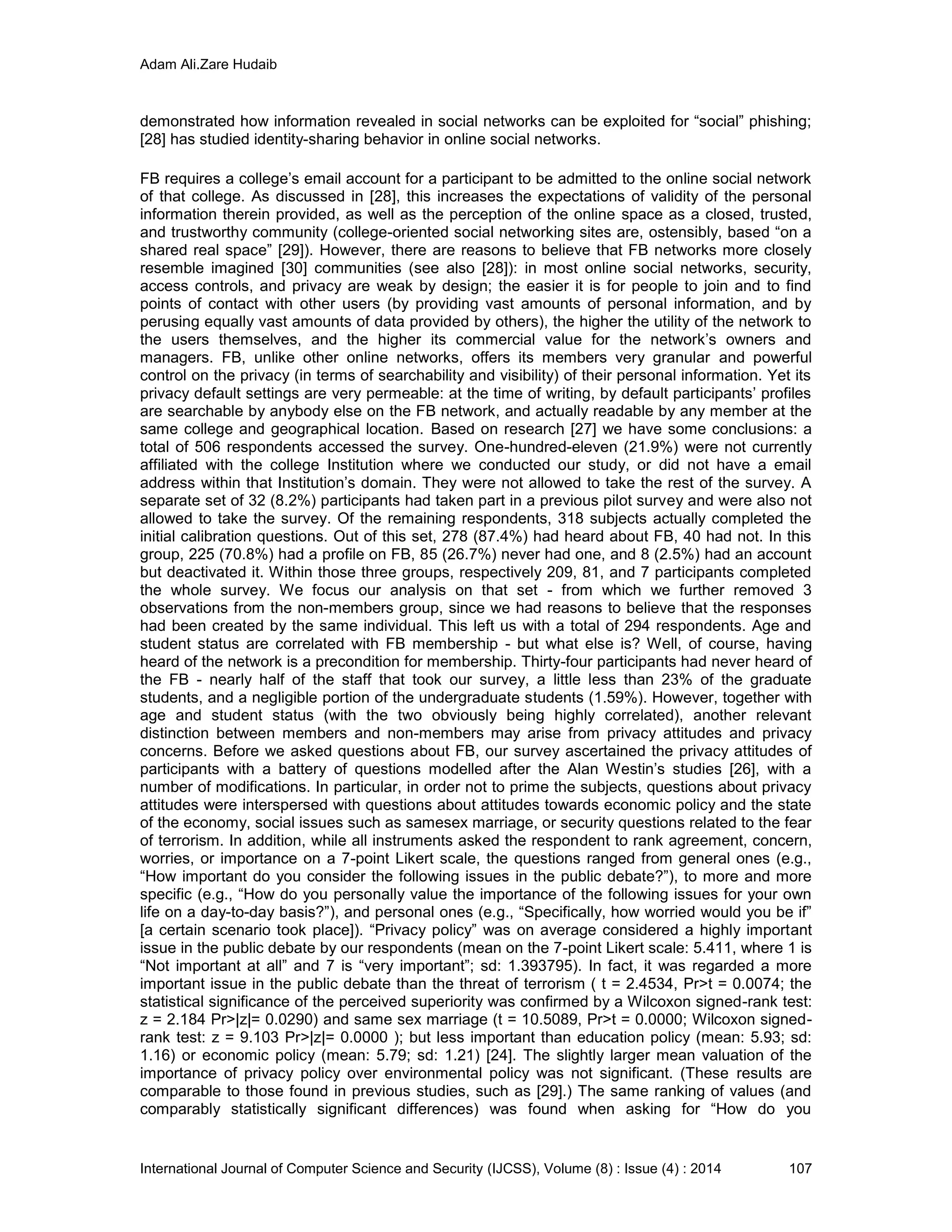 Adam Ali.Zare Hudaib
International Journal of Computer Science and Security (IJCSS), Volume (8) : Issue (4) : 2014 107
demonstrated how information revealed in social networks can be exploited for “social” phishing;
[28] has studied identity-sharing behavior in online social networks.
FB requires a college’s email account for a participant to be admitted to the online social network
of that college. As discussed in [28], this increases the expectations of validity of the personal
information therein provided, as well as the perception of the online space as a closed, trusted,
and trustworthy community (college-oriented social networking sites are, ostensibly, based “on a
shared real space” [29]). However, there are reasons to believe that FB networks more closely
resemble imagined [30] communities (see also [28]): in most online social networks, security,
access controls, and privacy are weak by design; the easier it is for people to join and to find
points of contact with other users (by providing vast amounts of personal information, and by
perusing equally vast amounts of data provided by others), the higher the utility of the network to
the users themselves, and the higher its commercial value for the network’s owners and
managers. FB, unlike other online networks, offers its members very granular and powerful
control on the privacy (in terms of searchability and visibility) of their personal information. Yet its
privacy default settings are very permeable: at the time of writing, by default participants’ profiles
are searchable by anybody else on the FB network, and actually readable by any member at the
same college and geographical location. Based on research [27] we have some conclusions: a
total of 506 respondents accessed the survey. One-hundred-eleven (21.9%) were not currently
affiliated with the college Institution where we conducted our study, or did not have a email
address within that Institution’s domain. They were not allowed to take the rest of the survey. A
separate set of 32 (8.2%) participants had taken part in a previous pilot survey and were also not
allowed to take the survey. Of the remaining respondents, 318 subjects actually completed the
initial calibration questions. Out of this set, 278 (87.4%) had heard about FB, 40 had not. In this
group, 225 (70.8%) had a profile on FB, 85 (26.7%) never had one, and 8 (2.5%) had an account
but deactivated it. Within those three groups, respectively 209, 81, and 7 participants completed
the whole survey. We focus our analysis on that set - from which we further removed 3
observations from the non-members group, since we had reasons to believe that the responses
had been created by the same individual. This left us with a total of 294 respondents. Age and
student status are correlated with FB membership - but what else is? Well, of course, having
heard of the network is a precondition for membership. Thirty-four participants had never heard of
the FB - nearly half of the staff that took our survey, a little less than 23% of the graduate
students, and a negligible portion of the undergraduate students (1.59%). However, together with
age and student status (with the two obviously being highly correlated), another relevant
distinction between members and non-members may arise from privacy attitudes and privacy
concerns. Before we asked questions about FB, our survey ascertained the privacy attitudes of
participants with a battery of questions modelled after the Alan Westin’s studies [26], with a
number of modifications. In particular, in order not to prime the subjects, questions about privacy
attitudes were interspersed with questions about attitudes towards economic policy and the state
of the economy, social issues such as samesex marriage, or security questions related to the fear
of terrorism. In addition, while all instruments asked the respondent to rank agreement, concern,
worries, or importance on a 7-point Likert scale, the questions ranged from general ones (e.g.,
“How important do you consider the following issues in the public debate?”), to more and more
specific (e.g., “How do you personally value the importance of the following issues for your own
life on a day-to-day basis?”), and personal ones (e.g., “Specifically, how worried would you be if”
[a certain scenario took place]). “Privacy policy” was on average considered a highly important
issue in the public debate by our respondents (mean on the 7-point Likert scale: 5.411, where 1 is
“Not important at all” and 7 is “very important”; sd: 1.393795). In fact, it was regarded a more
important issue in the public debate than the threat of terrorism ( t = 2.4534, Pr>t = 0.0074; the
statistical significance of the perceived superiority was confirmed by a Wilcoxon signed-rank test:
z = 2.184 Pr>|z|= 0.0290) and same sex marriage (t = 10.5089, Pr>t = 0.0000; Wilcoxon signed-
rank test: z = 9.103 Pr>|z|= 0.0000 ); but less important than education policy (mean: 5.93; sd:
1.16) or economic policy (mean: 5.79; sd: 1.21) [24]. The slightly larger mean valuation of the
importance of privacy policy over environmental policy was not significant. (These results are
comparable to those found in previous studies, such as [29].) The same ranking of values (and
comparably statistically significant differences) was found when asking for “How do you
 