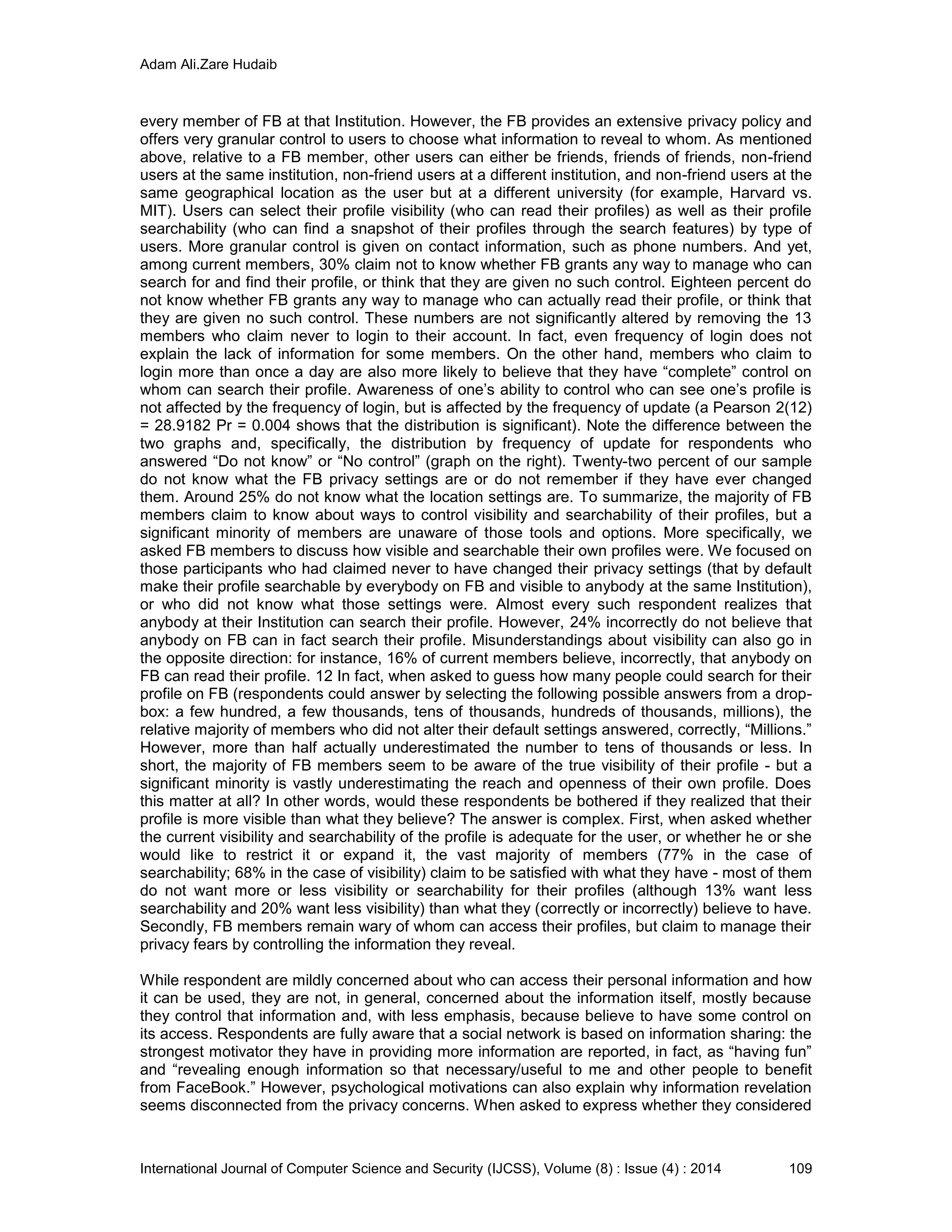 Adam Ali.Zare Hudaib
International Journal of Computer Science and Security (IJCSS), Volume (8) : Issue (4) : 2014 109
every member of FB at that Institution. However, the FB provides an extensive privacy policy and
offers very granular control to users to choose what information to reveal to whom. As mentioned
above, relative to a FB member, other users can either be friends, friends of friends, non-friend
users at the same institution, non-friend users at a different institution, and non-friend users at the
same geographical location as the user but at a different university (for example, Harvard vs.
MIT). Users can select their profile visibility (who can read their profiles) as well as their profile
searchability (who can find a snapshot of their profiles through the search features) by type of
users. More granular control is given on contact information, such as phone numbers. And yet,
among current members, 30% claim not to know whether FB grants any way to manage who can
search for and find their profile, or think that they are given no such control. Eighteen percent do
not know whether FB grants any way to manage who can actually read their profile, or think that
they are given no such control. These numbers are not significantly altered by removing the 13
members who claim never to login to their account. In fact, even frequency of login does not
explain the lack of information for some members. On the other hand, members who claim to
login more than once a day are also more likely to believe that they have “complete” control on
whom can search their profile. Awareness of one’s ability to control who can see one’s profile is
not affected by the frequency of login, but is affected by the frequency of update (a Pearson 2(12)
= 28.9182 Pr = 0.004 shows that the distribution is significant). Note the difference between the
two graphs and, specifically, the distribution by frequency of update for respondents who
answered “Do not know” or “No control” (graph on the right). Twenty-two percent of our sample
do not know what the FB privacy settings are or do not remember if they have ever changed
them. Around 25% do not know what the location settings are. To summarize, the majority of FB
members claim to know about ways to control visibility and searchability of their profiles, but a
significant minority of members are unaware of those tools and options. More specifically, we
asked FB members to discuss how visible and searchable their own profiles were. We focused on
those participants who had claimed never to have changed their privacy settings (that by default
make their profile searchable by everybody on FB and visible to anybody at the same Institution),
or who did not know what those settings were. Almost every such respondent realizes that
anybody at their Institution can search their profile. However, 24% incorrectly do not believe that
anybody on FB can in fact search their profile. Misunderstandings about visibility can also go in
the opposite direction: for instance, 16% of current members believe, incorrectly, that anybody on
FB can read their profile. 12 In fact, when asked to guess how many people could search for their
profile on FB (respondents could answer by selecting the following possible answers from a drop-
box: a few hundred, a few thousands, tens of thousands, hundreds of thousands, millions), the
relative majority of members who did not alter their default settings answered, correctly, “Millions.”
However, more than half actually underestimated the number to tens of thousands or less. In
short, the majority of FB members seem to be aware of the true visibility of their profile - but a
significant minority is vastly underestimating the reach and openness of their own profile. Does
this matter at all? In other words, would these respondents be bothered if they realized that their
profile is more visible than what they believe? The answer is complex. First, when asked whether
the current visibility and searchability of the profile is adequate for the user, or whether he or she
would like to restrict it or expand it, the vast majority of members (77% in the case of
searchability; 68% in the case of visibility) claim to be satisfied with what they have - most of them
do not want more or less visibility or searchability for their profiles (although 13% want less
searchability and 20% want less visibility) than what they (correctly or incorrectly) believe to have.
Secondly, FB members remain wary of whom can access their profiles, but claim to manage their
privacy fears by controlling the information they reveal.
While respondent are mildly concerned about who can access their personal information and how
it can be used, they are not, in general, concerned about the information itself, mostly because
they control that information and, with less emphasis, because believe to have some control on
its access. Respondents are fully aware that a social network is based on information sharing: the
strongest motivator they have in providing more information are reported, in fact, as “having fun”
and “revealing enough information so that necessary/useful to me and other people to benefit
from FaceBook.” However, psychological motivations can also explain why information revelation
seems disconnected from the privacy concerns. When asked to express whether they considered
 