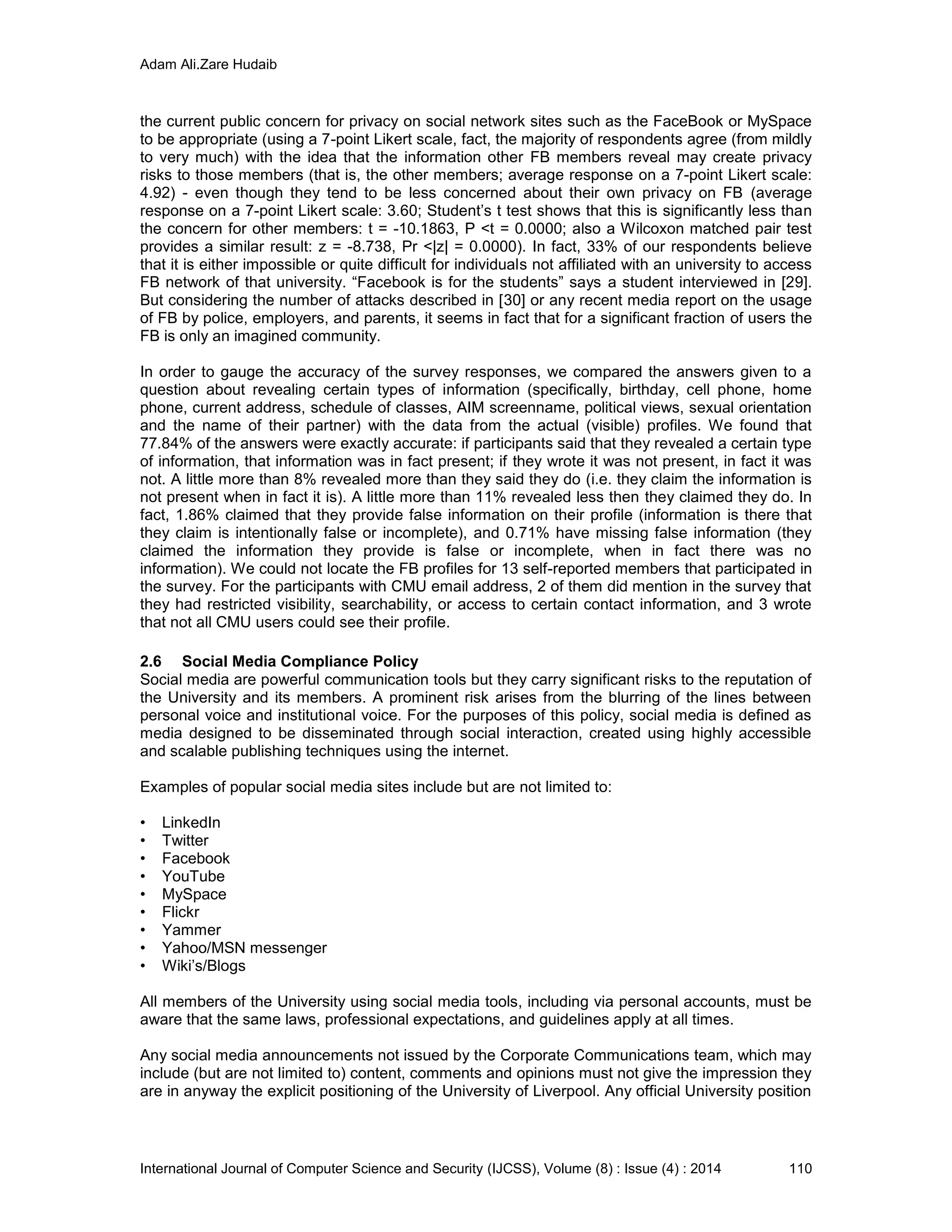Adam Ali.Zare Hudaib
International Journal of Computer Science and Security (IJCSS), Volume (8) : Issue (4) : 2014 110
the current public concern for privacy on social network sites such as the FaceBook or MySpace
to be appropriate (using a 7-point Likert scale, fact, the majority of respondents agree (from mildly
to very much) with the idea that the information other FB members reveal may create privacy
risks to those members (that is, the other members; average response on a 7-point Likert scale:
4.92) - even though they tend to be less concerned about their own privacy on FB (average
response on a 7-point Likert scale: 3.60; Student’s t test shows that this is significantly less than
the concern for other members: t = -10.1863, P <t = 0.0000; also a Wilcoxon matched pair test
provides a similar result: z = -8.738, Pr <|z| = 0.0000). In fact, 33% of our respondents believe
that it is either impossible or quite difficult for individuals not affiliated with an university to access
FB network of that university. “Facebook is for the students” says a student interviewed in [29].
But considering the number of attacks described in [30] or any recent media report on the usage
of FB by police, employers, and parents, it seems in fact that for a significant fraction of users the
FB is only an imagined community.
In order to gauge the accuracy of the survey responses, we compared the answers given to a
question about revealing certain types of information (specifically, birthday, cell phone, home
phone, current address, schedule of classes, AIM screenname, political views, sexual orientation
and the name of their partner) with the data from the actual (visible) profiles. We found that
77.84% of the answers were exactly accurate: if participants said that they revealed a certain type
of information, that information was in fact present; if they wrote it was not present, in fact it was
not. A little more than 8% revealed more than they said they do (i.e. they claim the information is
not present when in fact it is). A little more than 11% revealed less then they claimed they do. In
fact, 1.86% claimed that they provide false information on their profile (information is there that
they claim is intentionally false or incomplete), and 0.71% have missing false information (they
claimed the information they provide is false or incomplete, when in fact there was no
information). We could not locate the FB profiles for 13 self-reported members that participated in
the survey. For the participants with CMU email address, 2 of them did mention in the survey that
they had restricted visibility, searchability, or access to certain contact information, and 3 wrote
that not all CMU users could see their profile.
2.6 Social Media Compliance Policy
Social media are powerful communication tools but they carry significant risks to the reputation of
the University and its members. A prominent risk arises from the blurring of the lines between
personal voice and institutional voice. For the purposes of this policy, social media is defined as
media designed to be disseminated through social interaction, created using highly accessible
and scalable publishing techniques using the internet.
Examples of popular social media sites include but are not limited to:
• LinkedIn
• Twitter
• Facebook
• YouTube
• MySpace
• Flickr
• Yammer
• Yahoo/MSN messenger
• Wiki’s/Blogs
All members of the University using social media tools, including via personal accounts, must be
aware that the same laws, professional expectations, and guidelines apply at all times.
Any social media announcements not issued by the Corporate Communications team, which may
include (but are not limited to) content, comments and opinions must not give the impression they
are in anyway the explicit positioning of the University of Liverpool. Any official University position
 