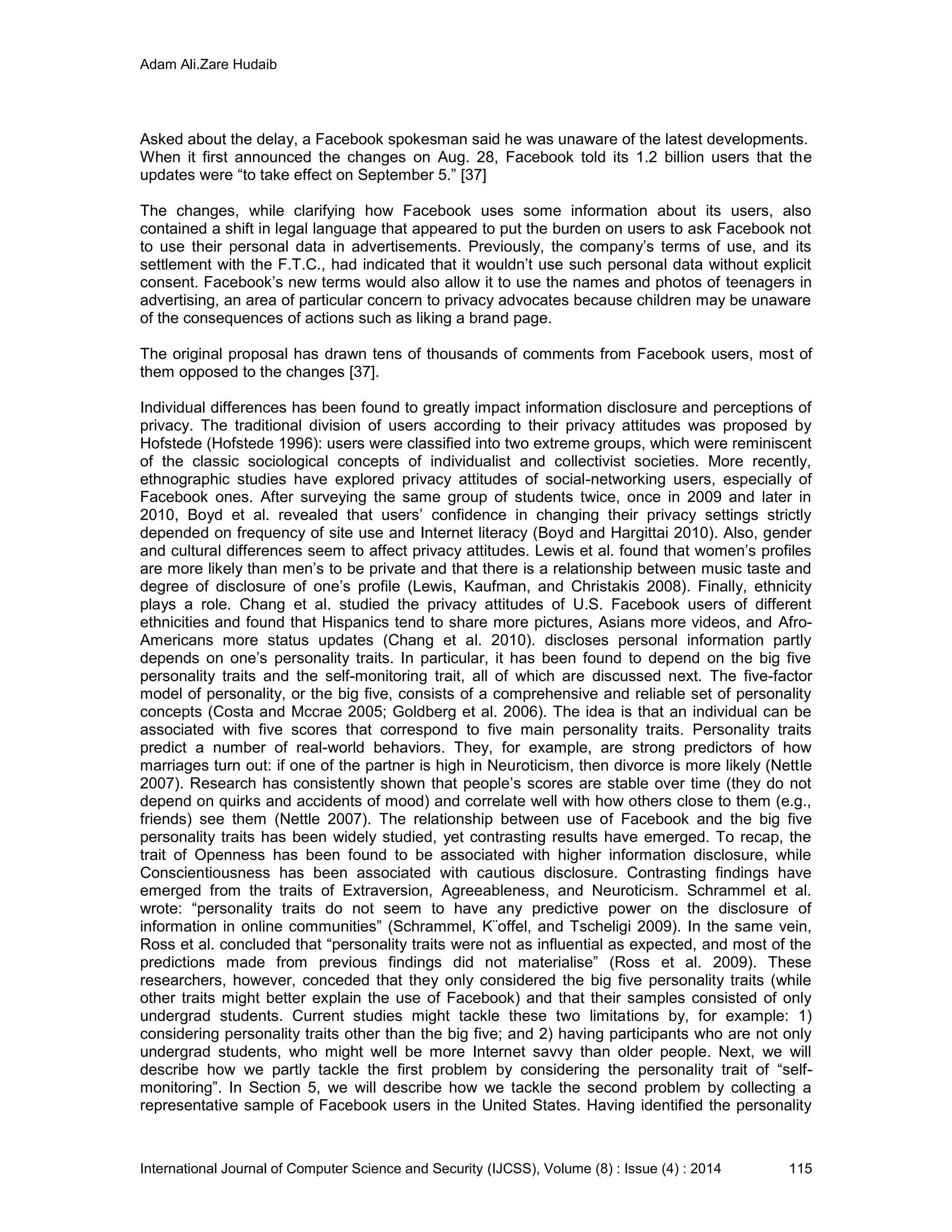 Adam Ali.Zare Hudaib
International Journal of Computer Science and Security (IJCSS), Volume (8) : Issue (4) : 2014 115
Asked about the delay, a Facebook spokesman said he was unaware of the latest developments.
When it first announced the changes on Aug. 28, Facebook told its 1.2 billion users that the
updates were “to take effect on September 5.” [37]
The changes, while clarifying how Facebook uses some information about its users, also
contained a shift in legal language that appeared to put the burden on users to ask Facebook not
to use their personal data in advertisements. Previously, the company’s terms of use, and its
settlement with the F.T.C., had indicated that it wouldn’t use such personal data without explicit
consent. Facebook’s new terms would also allow it to use the names and photos of teenagers in
advertising, an area of particular concern to privacy advocates because children may be unaware
of the consequences of actions such as liking a brand page.
The original proposal has drawn tens of thousands of comments from Facebook users, most of
them opposed to the changes [37].
Individual differences has been found to greatly impact information disclosure and perceptions of
privacy. The traditional division of users according to their privacy attitudes was proposed by
Hofstede (Hofstede 1996): users were classified into two extreme groups, which were reminiscent
of the classic sociological concepts of individualist and collectivist societies. More recently,
ethnographic studies have explored privacy attitudes of social-networking users, especially of
Facebook ones. After surveying the same group of students twice, once in 2009 and later in
2010, Boyd et al. revealed that users’ confidence in changing their privacy settings strictly
depended on frequency of site use and Internet literacy (Boyd and Hargittai 2010). Also, gender
and cultural differences seem to affect privacy attitudes. Lewis et al. found that women’s profiles
are more likely than men’s to be private and that there is a relationship between music taste and
degree of disclosure of one’s profile (Lewis, Kaufman, and Christakis 2008). Finally, ethnicity
plays a role. Chang et al. studied the privacy attitudes of U.S. Facebook users of different
ethnicities and found that Hispanics tend to share more pictures, Asians more videos, and Afro-
Americans more status updates (Chang et al. 2010). discloses personal information partly
depends on one’s personality traits. In particular, it has been found to depend on the big five
personality traits and the self-monitoring trait, all of which are discussed next. The five-factor
model of personality, or the big five, consists of a comprehensive and reliable set of personality
concepts (Costa and Mccrae 2005; Goldberg et al. 2006). The idea is that an individual can be
associated with five scores that correspond to five main personality traits. Personality traits
predict a number of real-world behaviors. They, for example, are strong predictors of how
marriages turn out: if one of the partner is high in Neuroticism, then divorce is more likely (Nettle
2007). Research has consistently shown that people’s scores are stable over time (they do not
depend on quirks and accidents of mood) and correlate well with how others close to them (e.g.,
friends) see them (Nettle 2007). The relationship between use of Facebook and the big five
personality traits has been widely studied, yet contrasting results have emerged. To recap, the
trait of Openness has been found to be associated with higher information disclosure, while
Conscientiousness has been associated with cautious disclosure. Contrasting findings have
emerged from the traits of Extraversion, Agreeableness, and Neuroticism. Schrammel et al.
wrote: “personality traits do not seem to have any predictive power on the disclosure of
information in online communities” (Schrammel, K¨offel, and Tscheligi 2009). In the same vein,
Ross et al. concluded that “personality traits were not as influential as expected, and most of the
predictions made from previous findings did not materialise” (Ross et al. 2009). These
researchers, however, conceded that they only considered the big five personality traits (while
other traits might better explain the use of Facebook) and that their samples consisted of only
undergrad students. Current studies might tackle these two limitations by, for example: 1)
considering personality traits other than the big five; and 2) having participants who are not only
undergrad students, who might well be more Internet savvy than older people. Next, we will
describe how we partly tackle the first problem by considering the personality trait of “self-
monitoring”. In Section 5, we will describe how we tackle the second problem by collecting a
representative sample of Facebook users in the United States. Having identified the personality
 