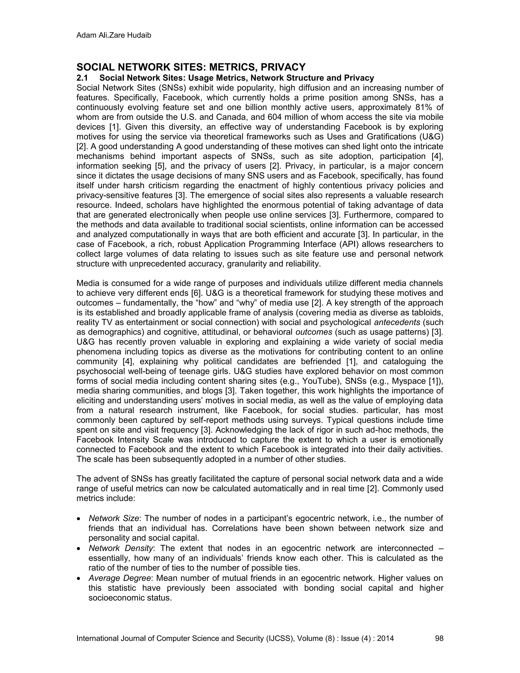 Adam Ali.Zare Hudaib
International Journal of Computer Science and Security (IJCSS), Volume (8) : Issue (4) : 2014 98
SOCIAL NETWORK SITES: METRICS, PRIVACY
2.1 Social Network Sites: Usage Metrics, Network Structure and Privacy
Social Network Sites (SNSs) exhibit wide popularity, high diffusion and an increasing number of
features. Specifically, Facebook, which currently holds a prime position among SNSs, has a
continuously evolving feature set and one billion monthly active users, approximately 81% of
whom are from outside the U.S. and Canada, and 604 million of whom access the site via mobile
devices [1]. Given this diversity, an effective way of understanding Facebook is by exploring
motives for using the service via theoretical frameworks such as Uses and Gratifications (U&G)
[2]. A good understanding A good understanding of these motives can shed light onto the intricate
mechanisms behind important aspects of SNSs, such as site adoption, participation [4],
information seeking [5], and the privacy of users [2]. Privacy, in particular, is a major concern
since it dictates the usage decisions of many SNS users and as Facebook, specifically, has found
itself under harsh criticism regarding the enactment of highly contentious privacy policies and
privacy-sensitive features [3]. The emergence of social sites also represents a valuable research
resource. Indeed, scholars have highlighted the enormous potential of taking advantage of data
that are generated electronically when people use online services [3]. Furthermore, compared to
the methods and data available to traditional social scientists, online information can be accessed
and analyzed computationally in ways that are both efficient and accurate [3]. In particular, in the
case of Facebook, a rich, robust Application Programming Interface (API) allows researchers to
collect large volumes of data relating to issues such as site feature use and personal network
structure with unprecedented accuracy, granularity and reliability.
Media is consumed for a wide range of purposes and individuals utilize different media channels
to achieve very different ends [6]. U&G is a theoretical framework for studying these motives and
outcomes – fundamentally, the “how” and “why” of media use [2]. A key strength of the approach
is its established and broadly applicable frame of analysis (covering media as diverse as tabloids,
reality TV as entertainment or social connection) with social and psychological antecedents (such
as demographics) and cognitive, attitudinal, or behavioral outcomes (such as usage patterns) [3].
U&G has recently proven valuable in exploring and explaining a wide variety of social media
phenomena including topics as diverse as the motivations for contributing content to an online
community [4], explaining why political candidates are befriended [1], and cataloguing the
psychosocial well-being of teenage girls. U&G studies have explored behavior on most common
forms of social media including content sharing sites (e.g., YouTube), SNSs (e.g., Myspace [1]),
media sharing communities, and blogs [3]. Taken together, this work highlights the importance of
eliciting and understanding users’ motives in social media, as well as the value of employing data
from a natural research instrument, like Facebook, for social studies. particular, has most
commonly been captured by self-report methods using surveys. Typical questions include time
spent on site and visit frequency [3]. Acknowledging the lack of rigor in such ad-hoc methods, the
Facebook Intensity Scale was introduced to capture the extent to which a user is emotionally
connected to Facebook and the extent to which Facebook is integrated into their daily activities.
The scale has been subsequently adopted in a number of other studies.
The advent of SNSs has greatly facilitated the capture of personal social network data and a wide
range of useful metrics can now be calculated automatically and in real time [2]. Commonly used
metrics include:
 Network Size: The number of nodes in a participant’s egocentric network, i.e., the number of
friends that an individual has. Correlations have been shown between network size and
personality and social capital.
 Network Density: The extent that nodes in an egocentric network are interconnected –
essentially, how many of an individuals’ friends know each other. This is calculated as the
ratio of the number of ties to the number of possible ties.
 Average Degree: Mean number of mutual friends in an egocentric network. Higher values on
this statistic have previously been associated with bonding social capital and higher
socioeconomic status.
 