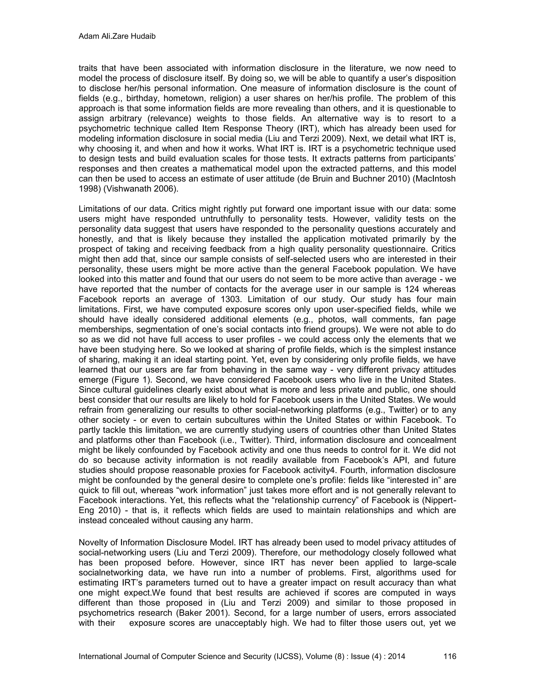 Adam Ali.Zare Hudaib
International Journal of Computer Science and Security (IJCSS), Volume (8) : Issue (4) : 2014 116
traits that have been associated with information disclosure in the literature, we now need to
model the process of disclosure itself. By doing so, we will be able to quantify a user’s disposition
to disclose her/his personal information. One measure of information disclosure is the count of
fields (e.g., birthday, hometown, religion) a user shares on her/his profile. The problem of this
approach is that some information fields are more revealing than others, and it is questionable to
assign arbitrary (relevance) weights to those fields. An alternative way is to resort to a
psychometric technique called Item Response Theory (IRT), which has already been used for
modeling information disclosure in social media (Liu and Terzi 2009). Next, we detail what IRT is,
why choosing it, and when and how it works. What IRT is. IRT is a psychometric technique used
to design tests and build evaluation scales for those tests. It extracts patterns from participants’
responses and then creates a mathematical model upon the extracted patterns, and this model
can then be used to access an estimate of user attitude (de Bruin and Buchner 2010) (MacIntosh
1998) (Vishwanath 2006).
Limitations of our data. Critics might rightly put forward one important issue with our data: some
users might have responded untruthfully to personality tests. However, validity tests on the
personality data suggest that users have responded to the personality questions accurately and
honestly, and that is likely because they installed the application motivated primarily by the
prospect of taking and receiving feedback from a high quality personality questionnaire. Critics
might then add that, since our sample consists of self-selected users who are interested in their
personality, these users might be more active than the general Facebook population. We have
looked into this matter and found that our users do not seem to be more active than average - we
have reported that the number of contacts for the average user in our sample is 124 whereas
Facebook reports an average of 1303. Limitation of our study. Our study has four main
limitations. First, we have computed exposure scores only upon user-specified fields, while we
should have ideally considered additional elements (e.g., photos, wall comments, fan page
memberships, segmentation of one’s social contacts into friend groups). We were not able to do
so as we did not have full access to user profiles - we could access only the elements that we
have been studying here. So we looked at sharing of profile fields, which is the simplest instance
of sharing, making it an ideal starting point. Yet, even by considering only profile fields, we have
learned that our users are far from behaving in the same way - very different privacy attitudes
emerge (Figure 1). Second, we have considered Facebook users who live in the United States.
Since cultural guidelines clearly exist about what is more and less private and public, one should
best consider that our results are likely to hold for Facebook users in the United States. We would
refrain from generalizing our results to other social-networking platforms (e.g., Twitter) or to any
other society - or even to certain subcultures within the United States or within Facebook. To
partly tackle this limitation, we are currently studying users of countries other than United States
and platforms other than Facebook (i.e., Twitter). Third, information disclosure and concealment
might be likely confounded by Facebook activity and one thus needs to control for it. We did not
do so because activity information is not readily available from Facebook’s API, and future
studies should propose reasonable proxies for Facebook activity4. Fourth, information disclosure
might be confounded by the general desire to complete one’s profile: fields like “interested in” are
quick to fill out, whereas “work information” just takes more effort and is not generally relevant to
Facebook interactions. Yet, this reflects what the “relationship currency” of Facebook is (Nippert-
Eng 2010) - that is, it reflects which fields are used to maintain relationships and which are
instead concealed without causing any harm.
Novelty of Information Disclosure Model. IRT has already been used to model privacy attitudes of
social-networking users (Liu and Terzi 2009). Therefore, our methodology closely followed what
has been proposed before. However, since IRT has never been applied to large-scale
socialnetworking data, we have run into a number of problems. First, algorithms used for
estimating IRT’s parameters turned out to have a greater impact on result accuracy than what
one might expect.We found that best results are achieved if scores are computed in ways
different than those proposed in (Liu and Terzi 2009) and similar to those proposed in
psychometrics research (Baker 2001). Second, for a large number of users, errors associated
with their exposure scores are unacceptably high. We had to filter those users out, yet we
 