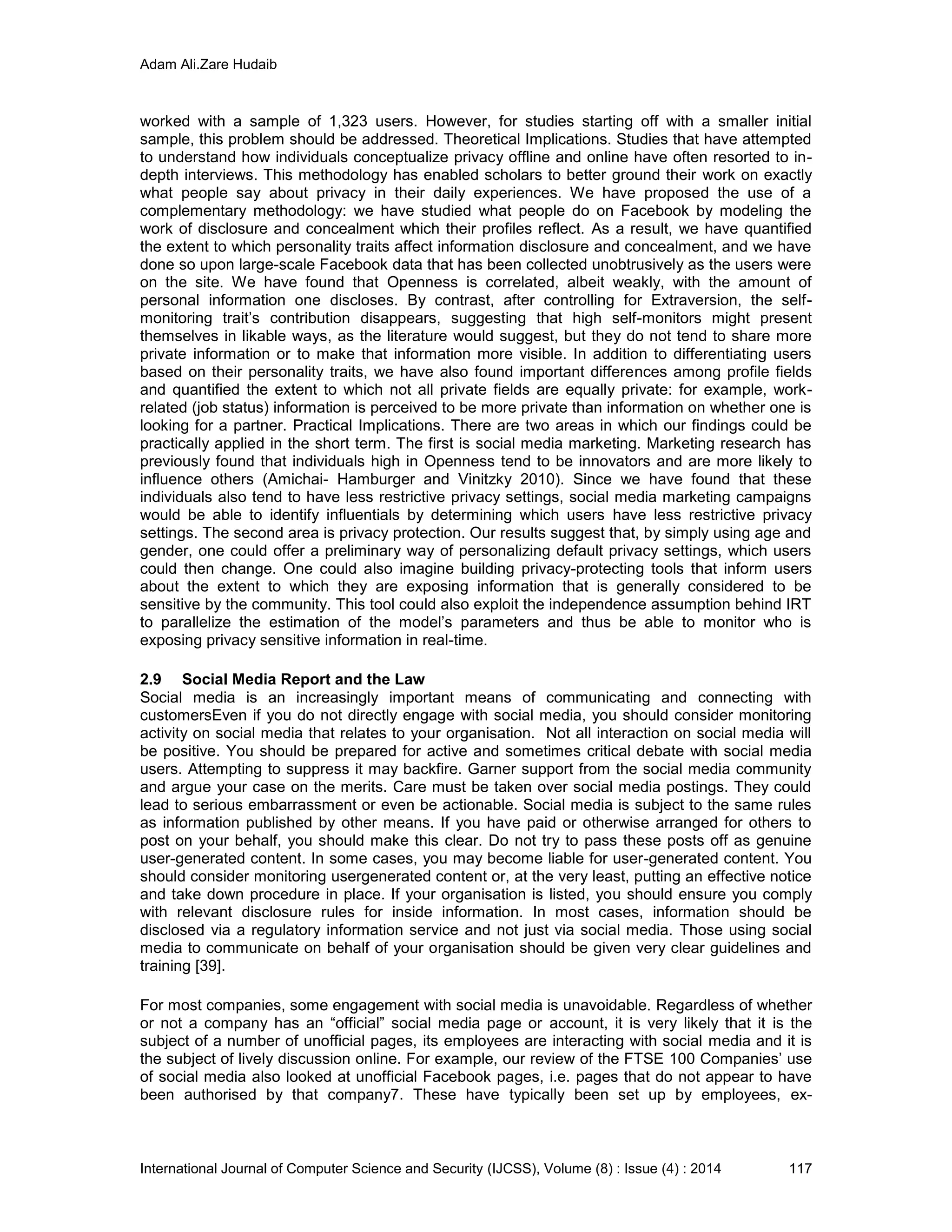 Adam Ali.Zare Hudaib
International Journal of Computer Science and Security (IJCSS), Volume (8) : Issue (4) : 2014 117
worked with a sample of 1,323 users. However, for studies starting off with a smaller initial
sample, this problem should be addressed. Theoretical Implications. Studies that have attempted
to understand how individuals conceptualize privacy offline and online have often resorted to in-
depth interviews. This methodology has enabled scholars to better ground their work on exactly
what people say about privacy in their daily experiences. We have proposed the use of a
complementary methodology: we have studied what people do on Facebook by modeling the
work of disclosure and concealment which their profiles reflect. As a result, we have quantified
the extent to which personality traits affect information disclosure and concealment, and we have
done so upon large-scale Facebook data that has been collected unobtrusively as the users were
on the site. We have found that Openness is correlated, albeit weakly, with the amount of
personal information one discloses. By contrast, after controlling for Extraversion, the self-
monitoring trait’s contribution disappears, suggesting that high self-monitors might present
themselves in likable ways, as the literature would suggest, but they do not tend to share more
private information or to make that information more visible. In addition to differentiating users
based on their personality traits, we have also found important differences among profile fields
and quantified the extent to which not all private fields are equally private: for example, work-
related (job status) information is perceived to be more private than information on whether one is
looking for a partner. Practical Implications. There are two areas in which our findings could be
practically applied in the short term. The first is social media marketing. Marketing research has
previously found that individuals high in Openness tend to be innovators and are more likely to
influence others (Amichai- Hamburger and Vinitzky 2010). Since we have found that these
individuals also tend to have less restrictive privacy settings, social media marketing campaigns
would be able to identify influentials by determining which users have less restrictive privacy
settings. The second area is privacy protection. Our results suggest that, by simply using age and
gender, one could offer a preliminary way of personalizing default privacy settings, which users
could then change. One could also imagine building privacy-protecting tools that inform users
about the extent to which they are exposing information that is generally considered to be
sensitive by the community. This tool could also exploit the independence assumption behind IRT
to parallelize the estimation of the model’s parameters and thus be able to monitor who is
exposing privacy sensitive information in real-time.
2.9 Social Media Report and the Law
Social media is an increasingly important means of communicating and connecting with
customersEven if you do not directly engage with social media, you should consider monitoring
activity on social media that relates to your organisation. Not all interaction on social media will
be positive. You should be prepared for active and sometimes critical debate with social media
users. Attempting to suppress it may backfire. Garner support from the social media community
and argue your case on the merits. Care must be taken over social media postings. They could
lead to serious embarrassment or even be actionable. Social media is subject to the same rules
as information published by other means. If you have paid or otherwise arranged for others to
post on your behalf, you should make this clear. Do not try to pass these posts off as genuine
user-generated content. In some cases, you may become liable for user-generated content. You
should consider monitoring usergenerated content or, at the very least, putting an effective notice
and take down procedure in place. If your organisation is listed, you should ensure you comply
with relevant disclosure rules for inside information. In most cases, information should be
disclosed via a regulatory information service and not just via social media. Those using social
media to communicate on behalf of your organisation should be given very clear guidelines and
training [39].
For most companies, some engagement with social media is unavoidable. Regardless of whether
or not a company has an “official” social media page or account, it is very likely that it is the
subject of a number of unofficial pages, its employees are interacting with social media and it is
the subject of lively discussion online. For example, our review of the FTSE 100 Companies’ use
of social media also looked at unofficial Facebook pages, i.e. pages that do not appear to have
been authorised by that company7. These have typically been set up by employees, ex-
 