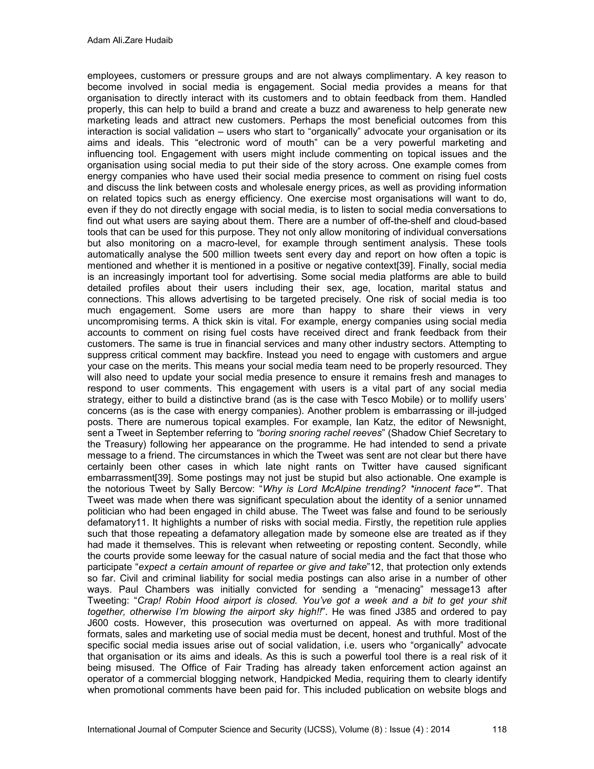 Adam Ali.Zare Hudaib
International Journal of Computer Science and Security (IJCSS), Volume (8) : Issue (4) : 2014 118
employees, customers or pressure groups and are not always complimentary. A key reason to
become involved in social media is engagement. Social media provides a means for that
organisation to directly interact with its customers and to obtain feedback from them. Handled
properly, this can help to build a brand and create a buzz and awareness to help generate new
marketing leads and attract new customers. Perhaps the most beneficial outcomes from this
interaction is social validation – users who start to “organically” advocate your organisation or its
aims and ideals. This “electronic word of mouth” can be a very powerful marketing and
influencing tool. Engagement with users might include commenting on topical issues and the
organisation using social media to put their side of the story across. One example comes from
energy companies who have used their social media presence to comment on rising fuel costs
and discuss the link between costs and wholesale energy prices, as well as providing information
on related topics such as energy efficiency. One exercise most organisations will want to do,
even if they do not directly engage with social media, is to listen to social media conversations to
find out what users are saying about them. There are a number of off-the-shelf and cloud-based
tools that can be used for this purpose. They not only allow monitoring of individual conversations
but also monitoring on a macro-level, for example through sentiment analysis. These tools
automatically analyse the 500 million tweets sent every day and report on how often a topic is
mentioned and whether it is mentioned in a positive or negative context[39]. Finally, social media
is an increasingly important tool for advertising. Some social media platforms are able to build
detailed profiles about their users including their sex, age, location, marital status and
connections. This allows advertising to be targeted precisely. One risk of social media is too
much engagement. Some users are more than happy to share their views in very
uncompromising terms. A thick skin is vital. For example, energy companies using social media
accounts to comment on rising fuel costs have received direct and frank feedback from their
customers. The same is true in financial services and many other industry sectors. Attempting to
suppress critical comment may backfire. Instead you need to engage with customers and argue
your case on the merits. This means your social media team need to be properly resourced. They
will also need to update your social media presence to ensure it remains fresh and manages to
respond to user comments. This engagement with users is a vital part of any social media
strategy, either to build a distinctive brand (as is the case with Tesco Mobile) or to mollify users’
concerns (as is the case with energy companies). Another problem is embarrassing or ill-judged
posts. There are numerous topical examples. For example, Ian Katz, the editor of Newsnight,
sent a Tweet in September referring to “boring snoring rachel reeves” (Shadow Chief Secretary to
the Treasury) following her appearance on the programme. He had intended to send a private
message to a friend. The circumstances in which the Tweet was sent are not clear but there have
certainly been other cases in which late night rants on Twitter have caused significant
embarrassment[39]. Some postings may not just be stupid but also actionable. One example is
the notorious Tweet by Sally Bercow: “Why is Lord McAlpine trending? *innocent face*”. That
Tweet was made when there was significant speculation about the identity of a senior unnamed
politician who had been engaged in child abuse. The Tweet was false and found to be seriously
defamatory11. It highlights a number of risks with social media. Firstly, the repetition rule applies
such that those repeating a defamatory allegation made by someone else are treated as if they
had made it themselves. This is relevant when retweeting or reposting content. Secondly, while
the courts provide some leeway for the casual nature of social media and the fact that those who
participate “expect a certain amount of repartee or give and take”12, that protection only extends
so far. Civil and criminal liability for social media postings can also arise in a number of other
ways. Paul Chambers was initially convicted for sending a “menacing” message13 after
Tweeting: “Crap! Robin Hood airport is closed. You’ve got a week and a bit to get your shit
together, otherwise I’m blowing the airport sky high!!”. He was fined Ј385 and ordered to pay
Ј600 costs. However, this prosecution was overturned on appeal. As with more traditional
formats, sales and marketing use of social media must be decent, honest and truthful. Most of the
specific social media issues arise out of social validation, i.e. users who “organically” advocate
that organisation or its aims and ideals. As this is such a powerful tool there is a real risk of it
being misused. The Office of Fair Trading has already taken enforcement action against an
operator of a commercial blogging network, Handpicked Media, requiring them to clearly identify
when promotional comments have been paid for. This included publication on website blogs and
 