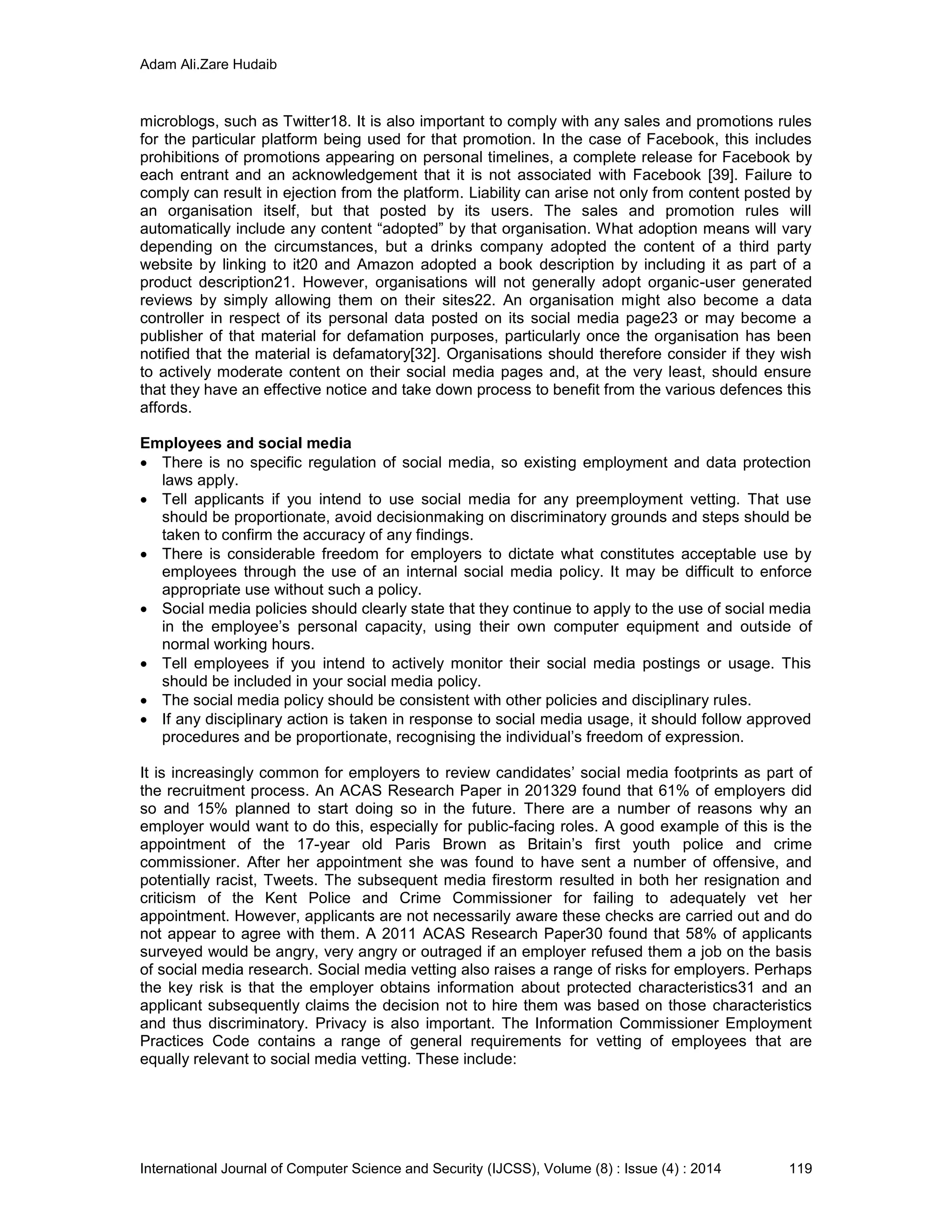 Adam Ali.Zare Hudaib
International Journal of Computer Science and Security (IJCSS), Volume (8) : Issue (4) : 2014 119
microblogs, such as Twitter18. It is also important to comply with any sales and promotions rules
for the particular platform being used for that promotion. In the case of Facebook, this includes
prohibitions of promotions appearing on personal timelines, a complete release for Facebook by
each entrant and an acknowledgement that it is not associated with Facebook [39]. Failure to
comply can result in ejection from the platform. Liability can arise not only from content posted by
an organisation itself, but that posted by its users. The sales and promotion rules will
automatically include any content “adopted” by that organisation. What adoption means will vary
depending on the circumstances, but a drinks company adopted the content of a third party
website by linking to it20 and Amazon adopted a book description by including it as part of a
product description21. However, organisations will not generally adopt organic-user generated
reviews by simply allowing them on their sites22. An organisation might also become a data
controller in respect of its personal data posted on its social media page23 or may become a
publisher of that material for defamation purposes, particularly once the organisation has been
notified that the material is defamatory[32]. Organisations should therefore consider if they wish
to actively moderate content on their social media pages and, at the very least, should ensure
that they have an effective notice and take down process to benefit from the various defences this
affords.
Employees and social media
 There is no specific regulation of social media, so existing employment and data protection
laws apply.
 Tell applicants if you intend to use social media for any preemployment vetting. That use
should be proportionate, avoid decisionmaking on discriminatory grounds and steps should be
taken to confirm the accuracy of any findings.
 There is considerable freedom for employers to dictate what constitutes acceptable use by
employees through the use of an internal social media policy. It may be difficult to enforce
appropriate use without such a policy.
 Social media policies should clearly state that they continue to apply to the use of social media
in the employee’s personal capacity, using their own computer equipment and outside of
normal working hours.
 Tell employees if you intend to actively monitor their social media postings or usage. This
should be included in your social media policy.
 The social media policy should be consistent with other policies and disciplinary rules.
 If any disciplinary action is taken in response to social media usage, it should follow approved
procedures and be proportionate, recognising the individual’s freedom of expression.
It is increasingly common for employers to review candidates’ social media footprints as part of
the recruitment process. An ACAS Research Paper in 201329 found that 61% of employers did
so and 15% planned to start doing so in the future. There are a number of reasons why an
employer would want to do this, especially for public-facing roles. A good example of this is the
appointment of the 17-year old Paris Brown as Britain’s first youth police and crime
commissioner. After her appointment she was found to have sent a number of offensive, and
potentially racist, Tweets. The subsequent media firestorm resulted in both her resignation and
criticism of the Kent Police and Crime Commissioner for failing to adequately vet her
appointment. However, applicants are not necessarily aware these checks are carried out and do
not appear to agree with them. A 2011 ACAS Research Paper30 found that 58% of applicants
surveyed would be angry, very angry or outraged if an employer refused them a job on the basis
of social media research. Social media vetting also raises a range of risks for employers. Perhaps
the key risk is that the employer obtains information about protected characteristics31 and an
applicant subsequently claims the decision not to hire them was based on those characteristics
and thus discriminatory. Privacy is also important. The Information Commissioner Employment
Practices Code contains a range of general requirements for vetting of employees that are
equally relevant to social media vetting. These include:
 