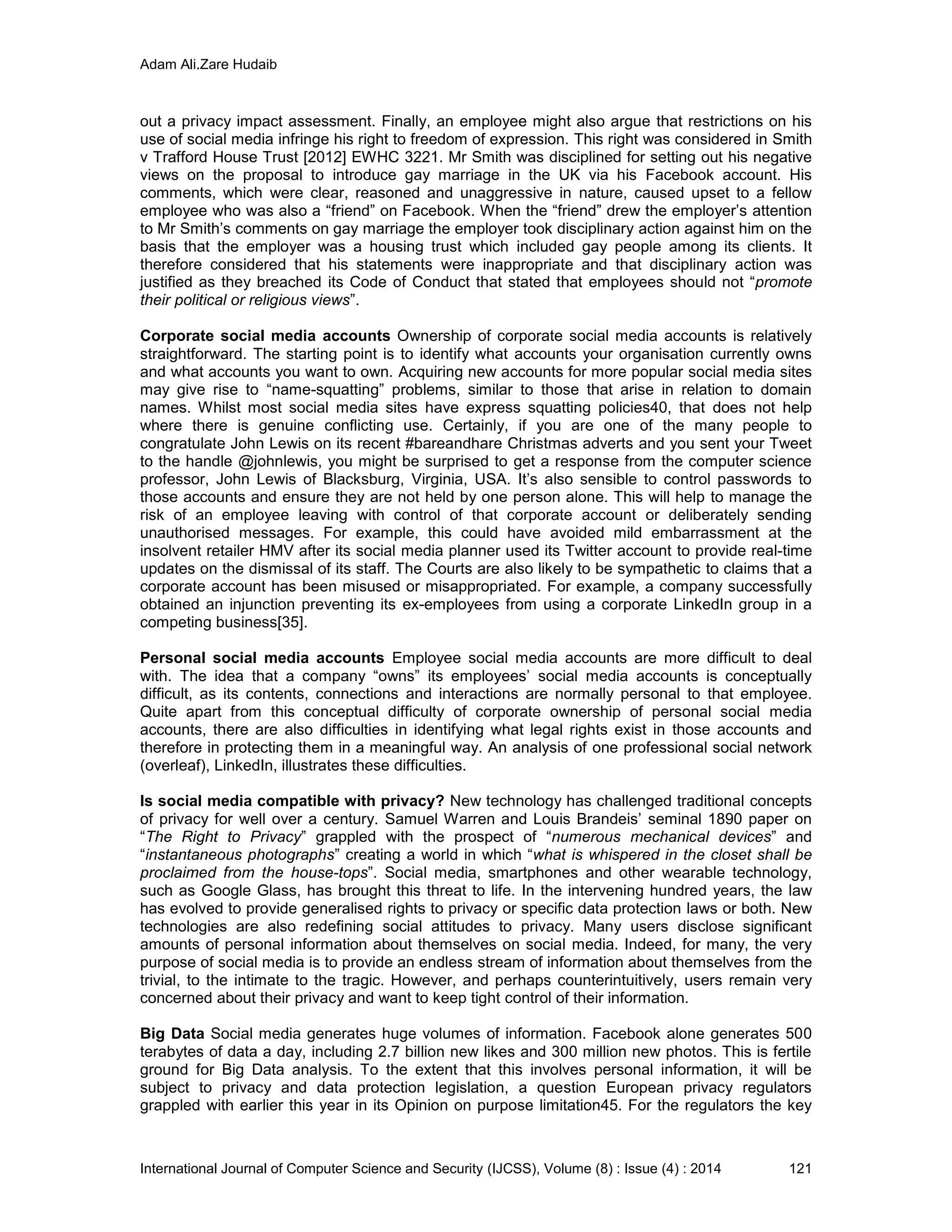 Adam Ali.Zare Hudaib
International Journal of Computer Science and Security (IJCSS), Volume (8) : Issue (4) : 2014 121
out a privacy impact assessment. Finally, an employee might also argue that restrictions on his
use of social media infringe his right to freedom of expression. This right was considered in Smith
v Trafford House Trust [2012] EWHC 3221. Mr Smith was disciplined for setting out his negative
views on the proposal to introduce gay marriage in the UK via his Facebook account. His
comments, which were clear, reasoned and unaggressive in nature, caused upset to a fellow
employee who was also a “friend” on Facebook. When the “friend” drew the employer’s attention
to Mr Smith’s comments on gay marriage the employer took disciplinary action against him on the
basis that the employer was a housing trust which included gay people among its clients. It
therefore considered that his statements were inappropriate and that disciplinary action was
justified as they breached its Code of Conduct that stated that employees should not “promote
their political or religious views”.
Corporate social media accounts Ownership of corporate social media accounts is relatively
straightforward. The starting point is to identify what accounts your organisation currently owns
and what accounts you want to own. Acquiring new accounts for more popular social media sites
may give rise to “name-squatting” problems, similar to those that arise in relation to domain
names. Whilst most social media sites have express squatting policies40, that does not help
where there is genuine conflicting use. Certainly, if you are one of the many people to
congratulate John Lewis on its recent #bareandhare Christmas adverts and you sent your Tweet
to the handle @johnlewis, you might be surprised to get a response from the computer science
professor, John Lewis of Blacksburg, Virginia, USA. It’s also sensible to control passwords to
those accounts and ensure they are not held by one person alone. This will help to manage the
risk of an employee leaving with control of that corporate account or deliberately sending
unauthorised messages. For example, this could have avoided mild embarrassment at the
insolvent retailer HMV after its social media planner used its Twitter account to provide real-time
updates on the dismissal of its staff. The Courts are also likely to be sympathetic to claims that a
corporate account has been misused or misappropriated. For example, a company successfully
obtained an injunction preventing its ex-employees from using a corporate LinkedIn group in a
competing business[35].
Personal social media accounts Employee social media accounts are more difficult to deal
with. The idea that a company “owns” its employees’ social media accounts is conceptually
difficult, as its contents, connections and interactions are normally personal to that employee.
Quite apart from this conceptual difficulty of corporate ownership of personal social media
accounts, there are also difficulties in identifying what legal rights exist in those accounts and
therefore in protecting them in a meaningful way. An analysis of one professional social network
(overleaf), LinkedIn, illustrates these difficulties.
Is social media compatible with privacy? New technology has challenged traditional concepts
of privacy for well over a century. Samuel Warren and Louis Brandeis’ seminal 1890 paper on
“The Right to Privacy” grappled with the prospect of “numerous mechanical devices” and
“instantaneous photographs” creating a world in which “what is whispered in the closet shall be
proclaimed from the house-tops”. Social media, smartphones and other wearable technology,
such as Google Glass, has brought this threat to life. In the intervening hundred years, the law
has evolved to provide generalised rights to privacy or specific data protection laws or both. New
technologies are also redefining social attitudes to privacy. Many users disclose significant
amounts of personal information about themselves on social media. Indeed, for many, the very
purpose of social media is to provide an endless stream of information about themselves from the
trivial, to the intimate to the tragic. However, and perhaps counterintuitively, users remain very
concerned about their privacy and want to keep tight control of their information.
Big Data Social media generates huge volumes of information. Facebook alone generates 500
terabytes of data a day, including 2.7 billion new likes and 300 million new photos. This is fertile
ground for Big Data analysis. To the extent that this involves personal information, it will be
subject to privacy and data protection legislation, a question European privacy regulators
grappled with earlier this year in its Opinion on purpose limitation45. For the regulators the key
 