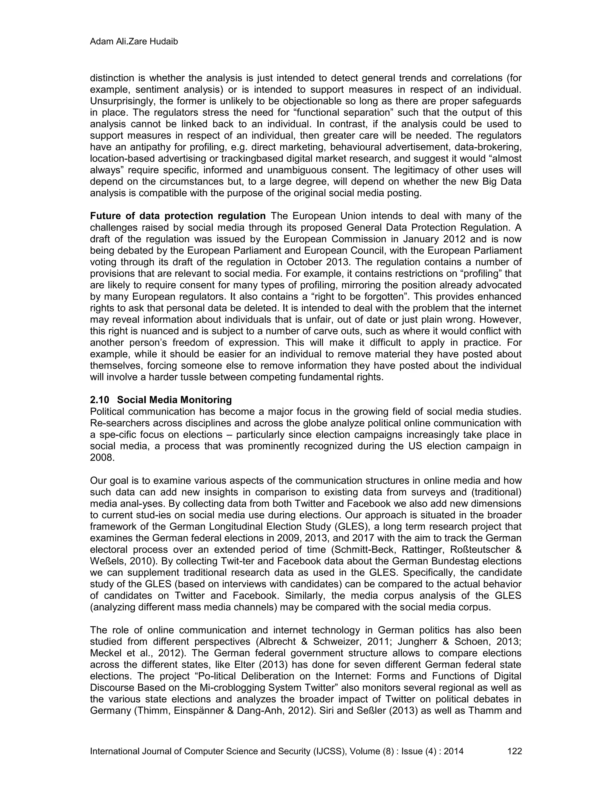 Adam Ali.Zare Hudaib
International Journal of Computer Science and Security (IJCSS), Volume (8) : Issue (4) : 2014 122
distinction is whether the analysis is just intended to detect general trends and correlations (for
example, sentiment analysis) or is intended to support measures in respect of an individual.
Unsurprisingly, the former is unlikely to be objectionable so long as there are proper safeguards
in place. The regulators stress the need for “functional separation” such that the output of this
analysis cannot be linked back to an individual. In contrast, if the analysis could be used to
support measures in respect of an individual, then greater care will be needed. The regulators
have an antipathy for profiling, e.g. direct marketing, behavioural advertisement, data-brokering,
location-based advertising or trackingbased digital market research, and suggest it would “almost
always” require specific, informed and unambiguous consent. The legitimacy of other uses will
depend on the circumstances but, to a large degree, will depend on whether the new Big Data
analysis is compatible with the purpose of the original social media posting.
Future of data protection regulation The European Union intends to deal with many of the
challenges raised by social media through its proposed General Data Protection Regulation. A
draft of the regulation was issued by the European Commission in January 2012 and is now
being debated by the European Parliament and European Council, with the European Parliament
voting through its draft of the regulation in October 2013. The regulation contains a number of
provisions that are relevant to social media. For example, it contains restrictions on “profiling” that
are likely to require consent for many types of profiling, mirroring the position already advocated
by many European regulators. It also contains a “right to be forgotten”. This provides enhanced
rights to ask that personal data be deleted. It is intended to deal with the problem that the internet
may reveal information about individuals that is unfair, out of date or just plain wrong. However,
this right is nuanced and is subject to a number of carve outs, such as where it would conflict with
another person’s freedom of expression. This will make it difficult to apply in practice. For
example, while it should be easier for an individual to remove material they have posted about
themselves, forcing someone else to remove information they have posted about the individual
will involve a harder tussle between competing fundamental rights.
2.10 Social Media Monitoring
Political communication has become a major focus in the growing field of social media studies.
Re-searchers across disciplines and across the globe analyze political online communication with
a spe-cific focus on elections – particularly since election campaigns increasingly take place in
social media, a process that was prominently recognized during the US election campaign in
2008.
Our goal is to examine various aspects of the communication structures in online media and how
such data can add new insights in comparison to existing data from surveys and (traditional)
media anal-yses. By collecting data from both Twitter and Facebook we also add new dimensions
to current stud-ies on social media use during elections. Our approach is situated in the broader
framework of the German Longitudinal Election Study (GLES), a long term research project that
examines the German federal elections in 2009, 2013, and 2017 with the aim to track the German
electoral process over an extended period of time (Schmitt-Beck, Rattinger, Roßteutscher &
Weßels, 2010). By collecting Twit-ter and Facebook data about the German Bundestag elections
we can supplement traditional research data as used in the GLES. Specifically, the candidate
study of the GLES (based on interviews with candidates) can be compared to the actual behavior
of candidates on Twitter and Facebook. Similarly, the media corpus analysis of the GLES
(analyzing different mass media channels) may be compared with the social media corpus.
The role of online communication and internet technology in German politics has also been
studied from different perspectives (Albrecht & Schweizer, 2011; Jungherr & Schoen, 2013;
Meckel et al., 2012). The German federal government structure allows to compare elections
across the different states, like Elter (2013) has done for seven different German federal state
elections. The project “Po-litical Deliberation on the Internet: Forms and Functions of Digital
Discourse Based on the Mi-croblogging System Twitter” also monitors several regional as well as
the various state elections and analyzes the broader impact of Twitter on political debates in
Germany (Thimm, Einspänner & Dang-Anh, 2012). Siri and Seßler (2013) as well as Thamm and
 
