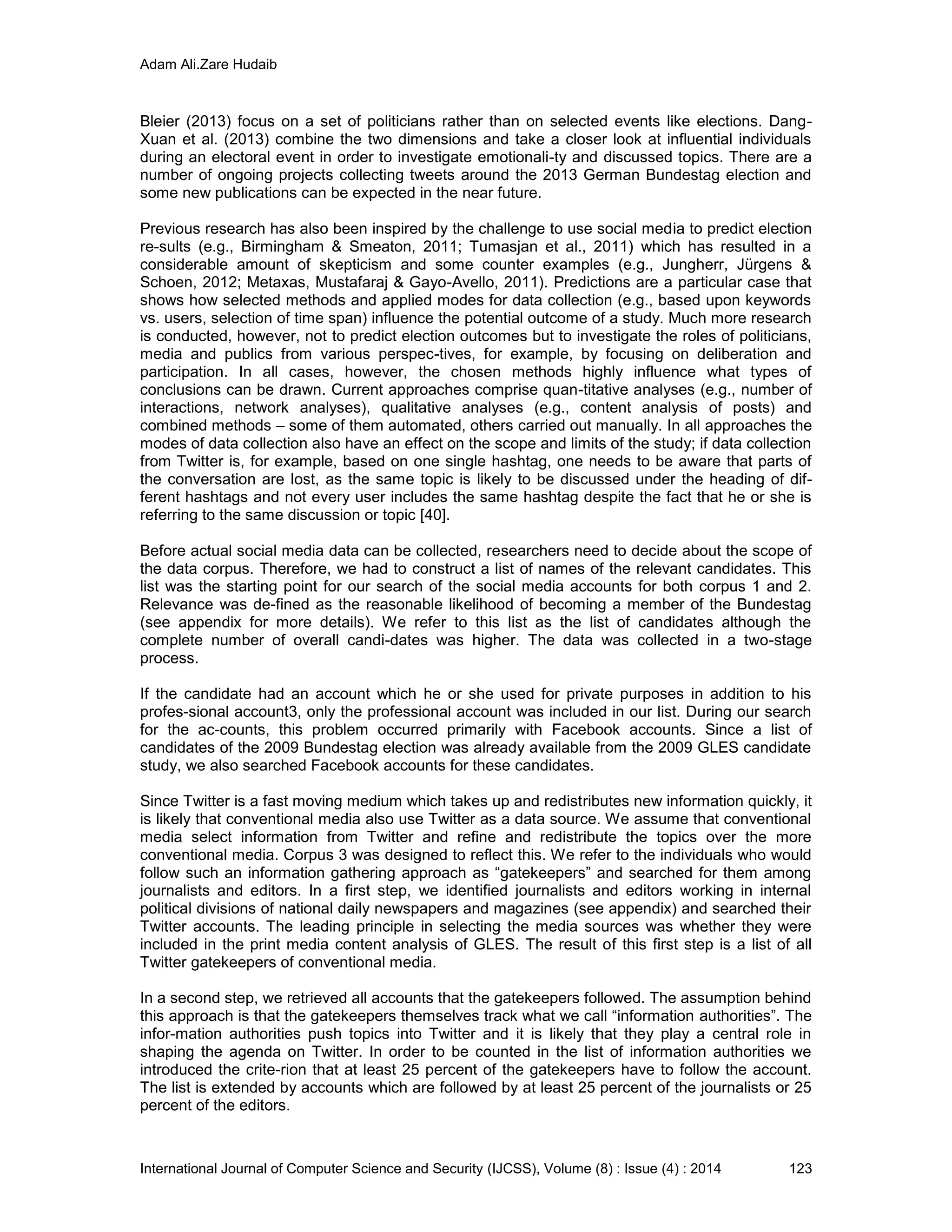 Adam Ali.Zare Hudaib
International Journal of Computer Science and Security (IJCSS), Volume (8) : Issue (4) : 2014 123
Bleier (2013) focus on a set of politicians rather than on selected events like elections. Dang-
Xuan et al. (2013) combine the two dimensions and take a closer look at influential individuals
during an electoral event in order to investigate emotionali-ty and discussed topics. There are a
number of ongoing projects collecting tweets around the 2013 German Bundestag election and
some new publications can be expected in the near future.
Previous research has also been inspired by the challenge to use social media to predict election
re-sults (e.g., Birmingham & Smeaton, 2011; Tumasjan et al., 2011) which has resulted in a
considerable amount of skepticism and some counter examples (e.g., Jungherr, Jürgens &
Schoen, 2012; Metaxas, Mustafaraj & Gayo-Avello, 2011). Predictions are a particular case that
shows how selected methods and applied modes for data collection (e.g., based upon keywords
vs. users, selection of time span) influence the potential outcome of a study. Much more research
is conducted, however, not to predict election outcomes but to investigate the roles of politicians,
media and publics from various perspec-tives, for example, by focusing on deliberation and
participation. In all cases, however, the chosen methods highly influence what types of
conclusions can be drawn. Current approaches comprise quan-titative analyses (e.g., number of
interactions, network analyses), qualitative analyses (e.g., content analysis of posts) and
combined methods – some of them automated, others carried out manually. In all approaches the
modes of data collection also have an effect on the scope and limits of the study; if data collection
from Twitter is, for example, based on one single hashtag, one needs to be aware that parts of
the conversation are lost, as the same topic is likely to be discussed under the heading of dif-
ferent hashtags and not every user includes the same hashtag despite the fact that he or she is
referring to the same discussion or topic [40].
Before actual social media data can be collected, researchers need to decide about the scope of
the data corpus. Therefore, we had to construct a list of names of the relevant candidates. This
list was the starting point for our search of the social media accounts for both corpus 1 and 2.
Relevance was de-fined as the reasonable likelihood of becoming a member of the Bundestag
(see appendix for more details). We refer to this list as the list of candidates although the
complete number of overall candi-dates was higher. The data was collected in a two-stage
process.
If the candidate had an account which he or she used for private purposes in addition to his
profes-sional account3, only the professional account was included in our list. During our search
for the ac-counts, this problem occurred primarily with Facebook accounts. Since a list of
candidates of the 2009 Bundestag election was already available from the 2009 GLES candidate
study, we also searched Facebook accounts for these candidates.
Since Twitter is a fast moving medium which takes up and redistributes new information quickly, it
is likely that conventional media also use Twitter as a data source. We assume that conventional
media select information from Twitter and refine and redistribute the topics over the more
conventional media. Corpus 3 was designed to reflect this. We refer to the individuals who would
follow such an information gathering approach as “gatekeepers” and searched for them among
journalists and editors. In a first step, we identified journalists and editors working in internal
political divisions of national daily newspapers and magazines (see appendix) and searched their
Twitter accounts. The leading principle in selecting the media sources was whether they were
included in the print media content analysis of GLES. The result of this first step is a list of all
Twitter gatekeepers of conventional media.
In a second step, we retrieved all accounts that the gatekeepers followed. The assumption behind
this approach is that the gatekeepers themselves track what we call “information authorities”. The
infor-mation authorities push topics into Twitter and it is likely that they play a central role in
shaping the agenda on Twitter. In order to be counted in the list of information authorities we
introduced the crite-rion that at least 25 percent of the gatekeepers have to follow the account.
The list is extended by accounts which are followed by at least 25 percent of the journalists or 25
percent of the editors.
 