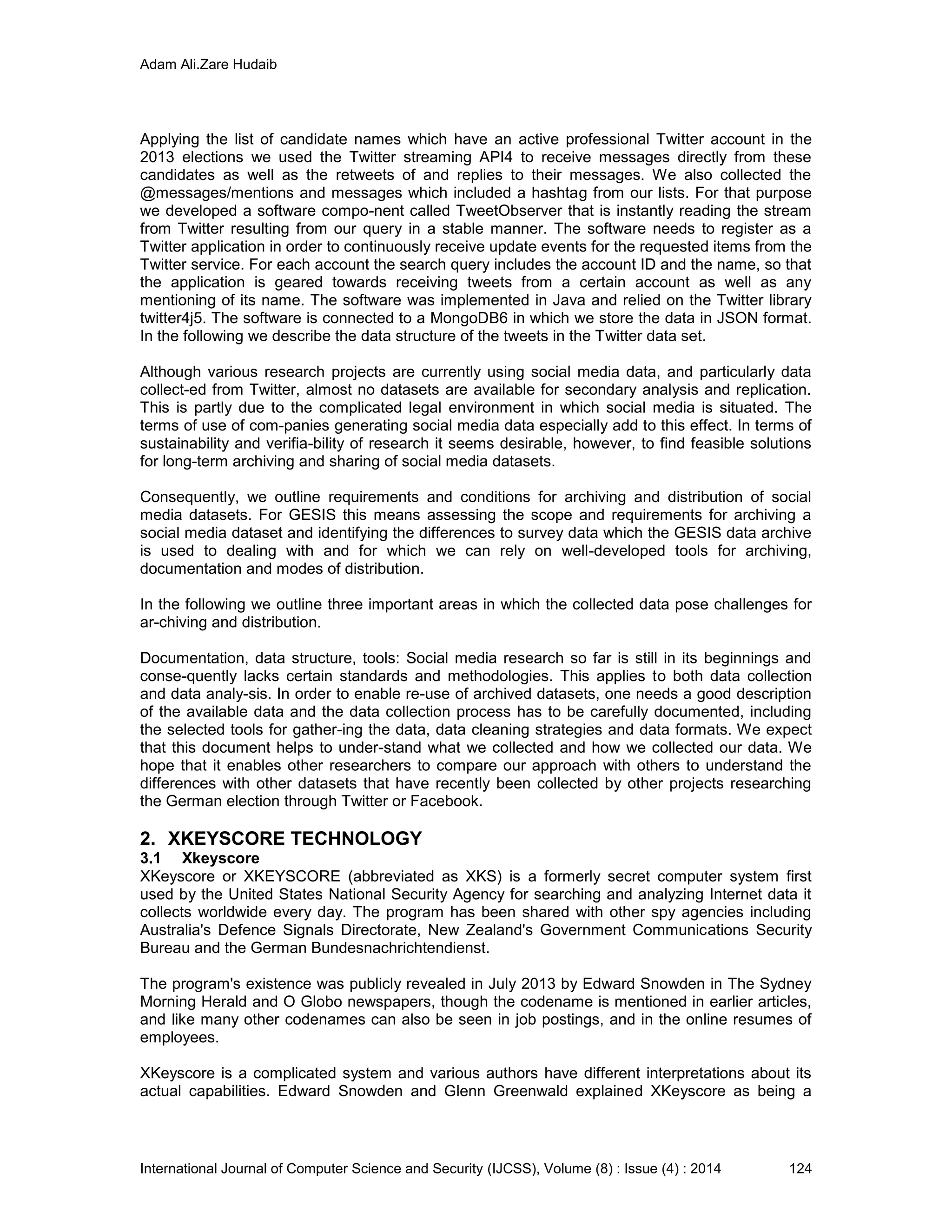 Adam Ali.Zare Hudaib
International Journal of Computer Science and Security (IJCSS), Volume (8) : Issue (4) : 2014 124
Applying the list of candidate names which have an active professional Twitter account in the
2013 elections we used the Twitter streaming API4 to receive messages directly from these
candidates as well as the retweets of and replies to their messages. We also collected the
@messages/mentions and messages which included a hashtag from our lists. For that purpose
we developed a software compo-nent called TweetObserver that is instantly reading the stream
from Twitter resulting from our query in a stable manner. The software needs to register as a
Twitter application in order to continuously receive update events for the requested items from the
Twitter service. For each account the search query includes the account ID and the name, so that
the application is geared towards receiving tweets from a certain account as well as any
mentioning of its name. The software was implemented in Java and relied on the Twitter library
twitter4j5. The software is connected to a MongoDB6 in which we store the data in JSON format.
In the following we describe the data structure of the tweets in the Twitter data set.
Although various research projects are currently using social media data, and particularly data
collect-ed from Twitter, almost no datasets are available for secondary analysis and replication.
This is partly due to the complicated legal environment in which social media is situated. The
terms of use of com-panies generating social media data especially add to this effect. In terms of
sustainability and verifia-bility of research it seems desirable, however, to find feasible solutions
for long-term archiving and sharing of social media datasets.
Consequently, we outline requirements and conditions for archiving and distribution of social
media datasets. For GESIS this means assessing the scope and requirements for archiving a
social media dataset and identifying the differences to survey data which the GESIS data archive
is used to dealing with and for which we can rely on well-developed tools for archiving,
documentation and modes of distribution.
In the following we outline three important areas in which the collected data pose challenges for
ar-chiving and distribution.
Documentation, data structure, tools: Social media research so far is still in its beginnings and
conse-quently lacks certain standards and methodologies. This applies to both data collection
and data analy-sis. In order to enable re-use of archived datasets, one needs a good description
of the available data and the data collection process has to be carefully documented, including
the selected tools for gather-ing the data, data cleaning strategies and data formats. We expect
that this document helps to under-stand what we collected and how we collected our data. We
hope that it enables other researchers to compare our approach with others to understand the
differences with other datasets that have recently been collected by other projects researching
the German election through Twitter or Facebook.
2. XKEYSCORE TECHNOLOGY
3.1 Xkeyscore
XKeyscore or XKEYSCORE (abbreviated as XKS) is a formerly secret computer system first
used by the United States National Security Agency for searching and analyzing Internet data it
collects worldwide every day. The program has been shared with other spy agencies including
Australia's Defence Signals Directorate, New Zealand's Government Communications Security
Bureau and the German Bundesnachrichtendienst.
The program's existence was publicly revealed in July 2013 by Edward Snowden in The Sydney
Morning Herald and O Globo newspapers, though the codename is mentioned in earlier articles,
and like many other codenames can also be seen in job postings, and in the online resumes of
employees.
XKeyscore is a complicated system and various authors have different interpretations about its
actual capabilities. Edward Snowden and Glenn Greenwald explained XKeyscore as being a
 