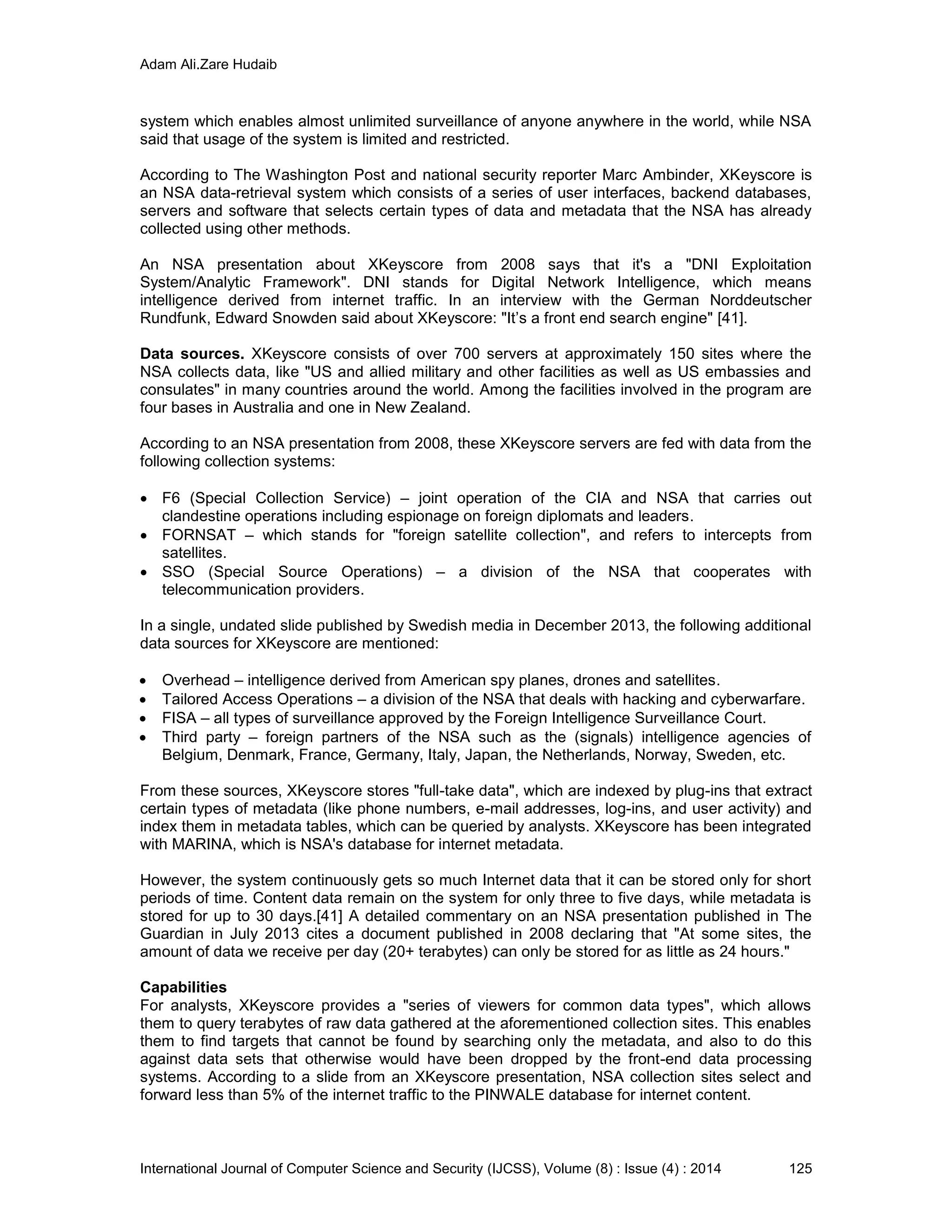 Adam Ali.Zare Hudaib
International Journal of Computer Science and Security (IJCSS), Volume (8) : Issue (4) : 2014 125
system which enables almost unlimited surveillance of anyone anywhere in the world, while NSA
said that usage of the system is limited and restricted.
According to The Washington Post and national security reporter Marc Ambinder, XKeyscore is
an NSA data-retrieval system which consists of a series of user interfaces, backend databases,
servers and software that selects certain types of data and metadata that the NSA has already
collected using other methods.
An NSA presentation about XKeyscore from 2008 says that it's a "DNI Exploitation
System/Analytic Framework". DNI stands for Digital Network Intelligence, which means
intelligence derived from internet traffic. In an interview with the German Norddeutscher
Rundfunk, Edward Snowden said about XKeyscore: "It’s a front end search engine" [41].
Data sources. XKeyscore consists of over 700 servers at approximately 150 sites where the
NSA collects data, like "US and allied military and other facilities as well as US embassies and
consulates" in many countries around the world. Among the facilities involved in the program are
four bases in Australia and one in New Zealand.
According to an NSA presentation from 2008, these XKeyscore servers are fed with data from the
following collection systems:
 F6 (Special Collection Service) – joint operation of the CIA and NSA that carries out
clandestine operations including espionage on foreign diplomats and leaders.
 FORNSAT – which stands for "foreign satellite collection", and refers to intercepts from
satellites.
 SSO (Special Source Operations) – a division of the NSA that cooperates with
telecommunication providers.
In a single, undated slide published by Swedish media in December 2013, the following additional
data sources for XKeyscore are mentioned:
 Overhead – intelligence derived from American spy planes, drones and satellites.
 Tailored Access Operations – a division of the NSA that deals with hacking and cyberwarfare.
 FISA – all types of surveillance approved by the Foreign Intelligence Surveillance Court.
 Third party – foreign partners of the NSA such as the (signals) intelligence agencies of
Belgium, Denmark, France, Germany, Italy, Japan, the Netherlands, Norway, Sweden, etc.
From these sources, XKeyscore stores "full-take data", which are indexed by plug-ins that extract
certain types of metadata (like phone numbers, e-mail addresses, log-ins, and user activity) and
index them in metadata tables, which can be queried by analysts. XKeyscore has been integrated
with MARINA, which is NSA's database for internet metadata.
However, the system continuously gets so much Internet data that it can be stored only for short
periods of time. Content data remain on the system for only three to five days, while metadata is
stored for up to 30 days.[41] A detailed commentary on an NSA presentation published in The
Guardian in July 2013 cites a document published in 2008 declaring that "At some sites, the
amount of data we receive per day (20+ terabytes) can only be stored for as little as 24 hours."
Capabilities
For analysts, XKeyscore provides a "series of viewers for common data types", which allows
them to query terabytes of raw data gathered at the aforementioned collection sites. This enables
them to find targets that cannot be found by searching only the metadata, and also to do this
against data sets that otherwise would have been dropped by the front-end data processing
systems. According to a slide from an XKeyscore presentation, NSA collection sites select and
forward less than 5% of the internet traffic to the PINWALE database for internet content.
 