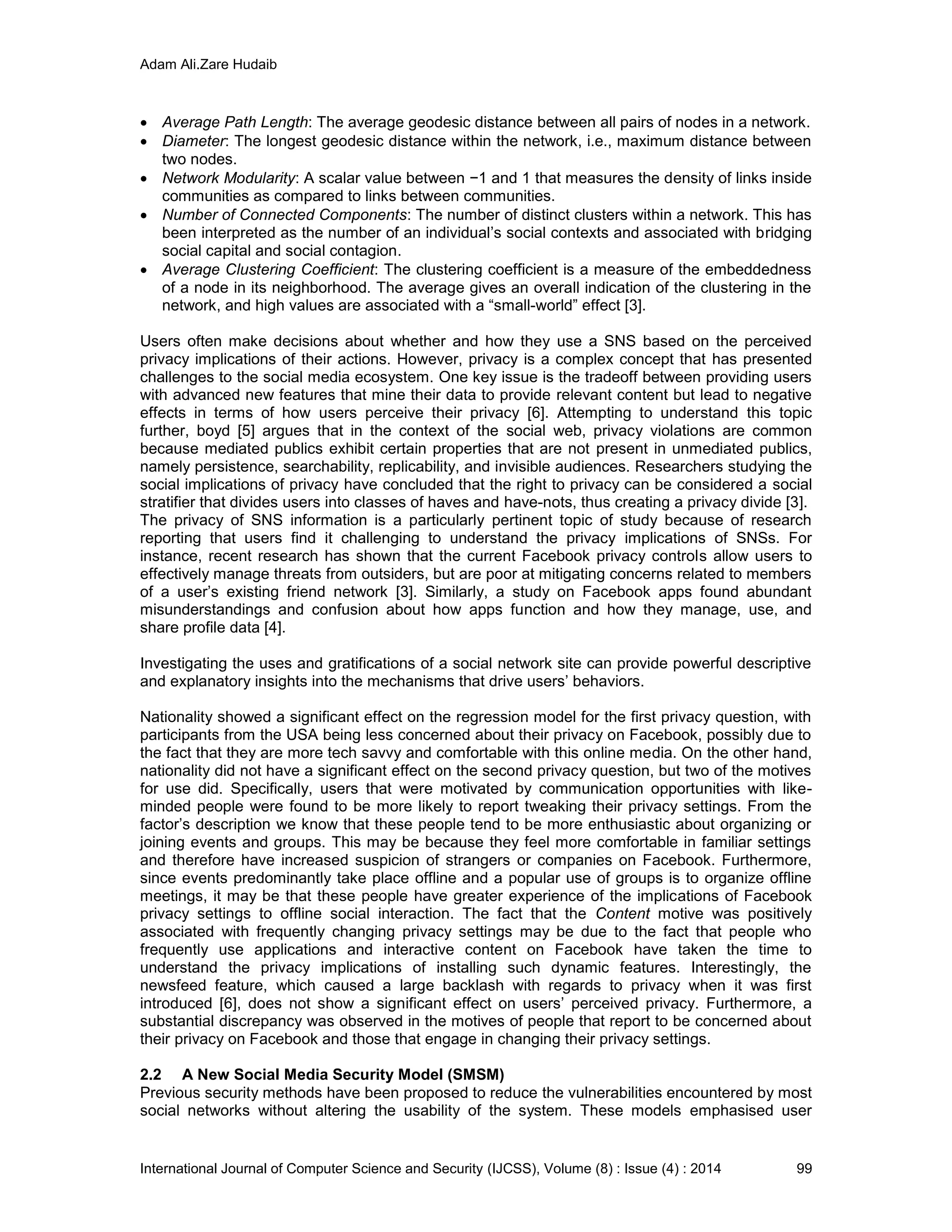 Adam Ali.Zare Hudaib
International Journal of Computer Science and Security (IJCSS), Volume (8) : Issue (4) : 2014 99
 Average Path Length: The average geodesic distance between all pairs of nodes in a network.
 Diameter: The longest geodesic distance within the network, i.e., maximum distance between
two nodes.
 Network Modularity: A scalar value between −1 and 1 that measures the density of links inside
communities as compared to links between communities.
 Number of Connected Components: The number of distinct clusters within a network. This has
been interpreted as the number of an individual’s social contexts and associated with bridging
social capital and social contagion.
 Average Clustering Coefficient: The clustering coefficient is a measure of the embeddedness
of a node in its neighborhood. The average gives an overall indication of the clustering in the
network, and high values are associated with a “small-world” effect [3].
Users often make decisions about whether and how they use a SNS based on the perceived
privacy implications of their actions. However, privacy is a complex concept that has presented
challenges to the social media ecosystem. One key issue is the tradeoff between providing users
with advanced new features that mine their data to provide relevant content but lead to negative
effects in terms of how users perceive their privacy [6]. Attempting to understand this topic
further, boyd [5] argues that in the context of the social web, privacy violations are common
because mediated publics exhibit certain properties that are not present in unmediated publics,
namely persistence, searchability, replicability, and invisible audiences. Researchers studying the
social implications of privacy have concluded that the right to privacy can be considered a social
stratifier that divides users into classes of haves and have-nots, thus creating a privacy divide [3].
The privacy of SNS information is a particularly pertinent topic of study because of research
reporting that users find it challenging to understand the privacy implications of SNSs. For
instance, recent research has shown that the current Facebook privacy controls allow users to
effectively manage threats from outsiders, but are poor at mitigating concerns related to members
of a user’s existing friend network [3]. Similarly, a study on Facebook apps found abundant
misunderstandings and confusion about how apps function and how they manage, use, and
share profile data [4].
Investigating the uses and gratifications of a social network site can provide powerful descriptive
and explanatory insights into the mechanisms that drive users’ behaviors.
Nationality showed a significant effect on the regression model for the first privacy question, with
participants from the USA being less concerned about their privacy on Facebook, possibly due to
the fact that they are more tech savvy and comfortable with this online media. On the other hand,
nationality did not have a significant effect on the second privacy question, but two of the motives
for use did. Specifically, users that were motivated by communication opportunities with like-
minded people were found to be more likely to report tweaking their privacy settings. From the
factor’s description we know that these people tend to be more enthusiastic about organizing or
joining events and groups. This may be because they feel more comfortable in familiar settings
and therefore have increased suspicion of strangers or companies on Facebook. Furthermore,
since events predominantly take place offline and a popular use of groups is to organize offline
meetings, it may be that these people have greater experience of the implications of Facebook
privacy settings to offline social interaction. The fact that the Content motive was positively
associated with frequently changing privacy settings may be due to the fact that people who
frequently use applications and interactive content on Facebook have taken the time to
understand the privacy implications of installing such dynamic features. Interestingly, the
newsfeed feature, which caused a large backlash with regards to privacy when it was first
introduced [6], does not show a significant effect on users’ perceived privacy. Furthermore, a
substantial discrepancy was observed in the motives of people that report to be concerned about
their privacy on Facebook and those that engage in changing their privacy settings.
2.2 A New Social Media Security Model (SMSM)
Previous security methods have been proposed to reduce the vulnerabilities encountered by most
social networks without altering the usability of the system. These models emphasised user
 