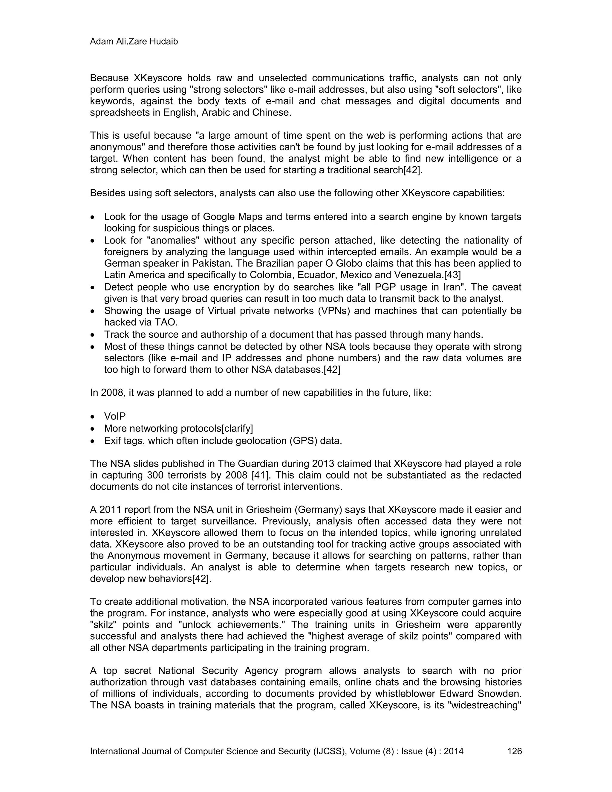 Adam Ali.Zare Hudaib
International Journal of Computer Science and Security (IJCSS), Volume (8) : Issue (4) : 2014 126
Because XKeyscore holds raw and unselected communications traffic, analysts can not only
perform queries using "strong selectors" like e-mail addresses, but also using "soft selectors", like
keywords, against the body texts of e-mail and chat messages and digital documents and
spreadsheets in English, Arabic and Chinese.
This is useful because "a large amount of time spent on the web is performing actions that are
anonymous" and therefore those activities can't be found by just looking for e-mail addresses of a
target. When content has been found, the analyst might be able to find new intelligence or a
strong selector, which can then be used for starting a traditional search[42].
Besides using soft selectors, analysts can also use the following other XKeyscore capabilities:
 Look for the usage of Google Maps and terms entered into a search engine by known targets
looking for suspicious things or places.
 Look for "anomalies" without any specific person attached, like detecting the nationality of
foreigners by analyzing the language used within intercepted emails. An example would be a
German speaker in Pakistan. The Brazilian paper O Globo claims that this has been applied to
Latin America and specifically to Colombia, Ecuador, Mexico and Venezuela.[43]
 Detect people who use encryption by do searches like "all PGP usage in Iran". The caveat
given is that very broad queries can result in too much data to transmit back to the analyst.
 Showing the usage of Virtual private networks (VPNs) and machines that can potentially be
hacked via TAO.
 Track the source and authorship of a document that has passed through many hands.
 Most of these things cannot be detected by other NSA tools because they operate with strong
selectors (like e-mail and IP addresses and phone numbers) and the raw data volumes are
too high to forward them to other NSA databases.[42]
In 2008, it was planned to add a number of new capabilities in the future, like:
 VoIP
 More networking protocols[clarify]
 Exif tags, which often include geolocation (GPS) data.
The NSA slides published in The Guardian during 2013 claimed that XKeyscore had played a role
in capturing 300 terrorists by 2008 [41]. This claim could not be substantiated as the redacted
documents do not cite instances of terrorist interventions.
A 2011 report from the NSA unit in Griesheim (Germany) says that XKeyscore made it easier and
more efficient to target surveillance. Previously, analysis often accessed data they were not
interested in. XKeyscore allowed them to focus on the intended topics, while ignoring unrelated
data. XKeyscore also proved to be an outstanding tool for tracking active groups associated with
the Anonymous movement in Germany, because it allows for searching on patterns, rather than
particular individuals. An analyst is able to determine when targets research new topics, or
develop new behaviors[42].
To create additional motivation, the NSA incorporated various features from computer games into
the program. For instance, analysts who were especially good at using XKeyscore could acquire
"skilz" points and "unlock achievements." The training units in Griesheim were apparently
successful and analysts there had achieved the "highest average of skilz points" compared with
all other NSA departments participating in the training program.
A top secret National Security Agency program allows analysts to search with no prior
authorization through vast databases containing emails, online chats and the browsing histories
of millions of individuals, according to documents provided by whistleblower Edward Snowden.
The NSA boasts in training materials that the program, called XKeyscore, is its "widestreaching"
 