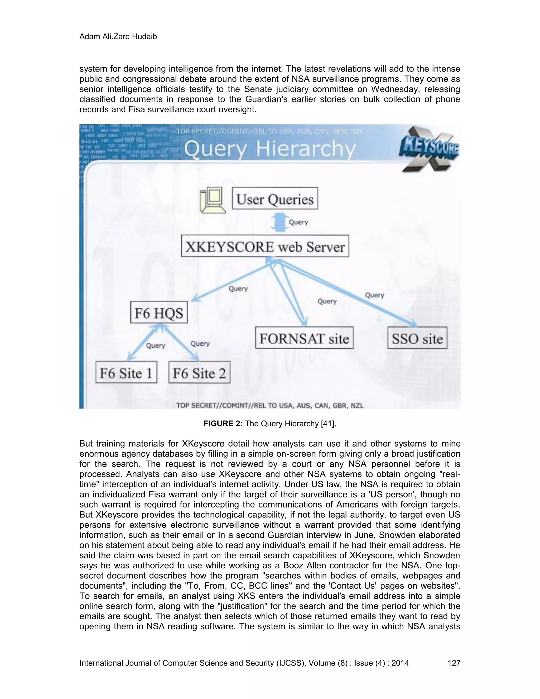 Adam Ali.Zare Hudaib
International Journal of Computer Science and Security (IJCSS), Volume (8) : Issue (4) : 2014 127
system for developing intelligence from the internet. The latest revelations will add to the intense
public and congressional debate around the extent of NSA surveillance programs. They come as
senior intelligence officials testify to the Senate judiciary committee on Wednesday, releasing
classified documents in response to the Guardian's earlier stories on bulk collection of phone
records and Fisa surveillance court oversight.
FIGURE 2: The Query Hierarchy [41].
But training materials for XKeyscore detail how analysts can use it and other systems to mine
enormous agency databases by filling in a simple on-screen form giving only a broad justification
for the search. The request is not reviewed by a court or any NSA personnel before it is
processed. Analysts can also use XKeyscore and other NSA systems to obtain ongoing "real-
time" interception of an individual's internet activity. Under US law, the NSA is required to obtain
an individualized Fisa warrant only if the target of their surveillance is a 'US person', though no
such warrant is required for intercepting the communications of Americans with foreign targets.
But XKeyscore provides the technological capability, if not the legal authority, to target even US
persons for extensive electronic surveillance without a warrant provided that some identifying
information, such as their email or In a second Guardian interview in June, Snowden elaborated
on his statement about being able to read any individual's email if he had their email address. He
said the claim was based in part on the email search capabilities of XKeyscore, which Snowden
says he was authorized to use while working as a Booz Allen contractor for the NSA. One top-
secret document describes how the program "searches within bodies of emails, webpages and
documents", including the "To, From, CC, BCC lines" and the 'Contact Us' pages on websites".
To search for emails, an analyst using XKS enters the individual's email address into a simple
online search form, along with the "justification" for the search and the time period for which the
emails are sought. The analyst then selects which of those returned emails they want to read by
opening them in NSA reading software. The system is similar to the way in which NSA analysts
 