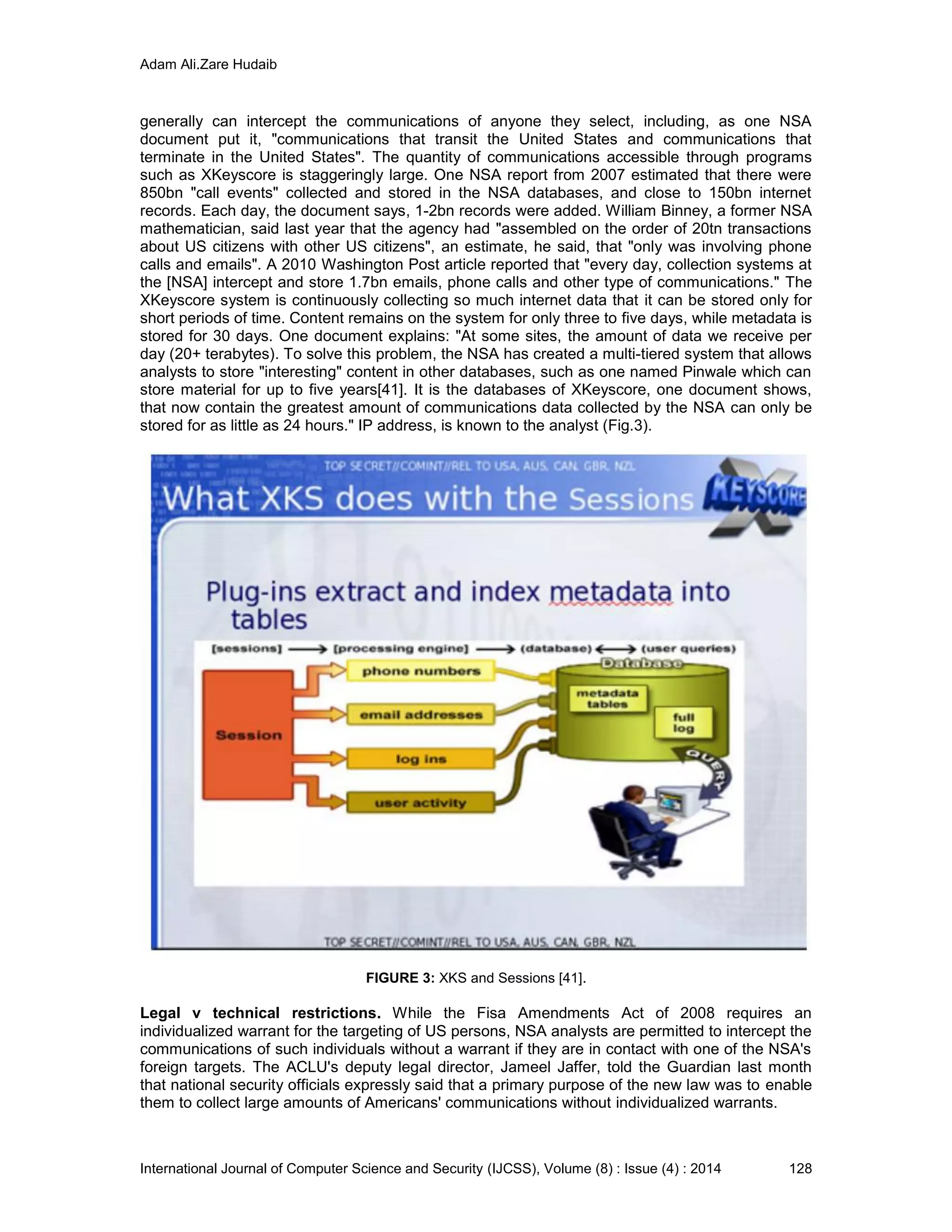Adam Ali.Zare Hudaib
International Journal of Computer Science and Security (IJCSS), Volume (8) : Issue (4) : 2014 128
generally can intercept the communications of anyone they select, including, as one NSA
document put it, "communications that transit the United States and communications that
terminate in the United States". The quantity of communications accessible through programs
such as XKeyscore is staggeringly large. One NSA report from 2007 estimated that there were
850bn "call events" collected and stored in the NSA databases, and close to 150bn internet
records. Each day, the document says, 1-2bn records were added. William Binney, a former NSA
mathematician, said last year that the agency had "assembled on the order of 20tn transactions
about US citizens with other US citizens", an estimate, he said, that "only was involving phone
calls and emails". A 2010 Washington Post article reported that "every day, collection systems at
the [NSA] intercept and store 1.7bn emails, phone calls and other type of communications." The
XKeyscore system is continuously collecting so much internet data that it can be stored only for
short periods of time. Content remains on the system for only three to five days, while metadata is
stored for 30 days. One document explains: "At some sites, the amount of data we receive per
day (20+ terabytes). To solve this problem, the NSA has created a multi-tiered system that allows
analysts to store "interesting" content in other databases, such as one named Pinwale which can
store material for up to five years[41]. It is the databases of XKeyscore, one document shows,
that now contain the greatest amount of communications data collected by the NSA can only be
stored for as little as 24 hours." IP address, is known to the analyst (Fig.3).
FIGURE 3: XKS and Sessions [41].
Legal v technical restrictions. While the Fisa Amendments Act of 2008 requires an
individualized warrant for the targeting of US persons, NSA analysts are permitted to intercept the
communications of such individuals without a warrant if they are in contact with one of the NSA's
foreign targets. The ACLU's deputy legal director, Jameel Jaffer, told the Guardian last month
that national security officials expressly said that a primary purpose of the new law was to enable
them to collect large amounts of Americans' communications without individualized warrants.
 