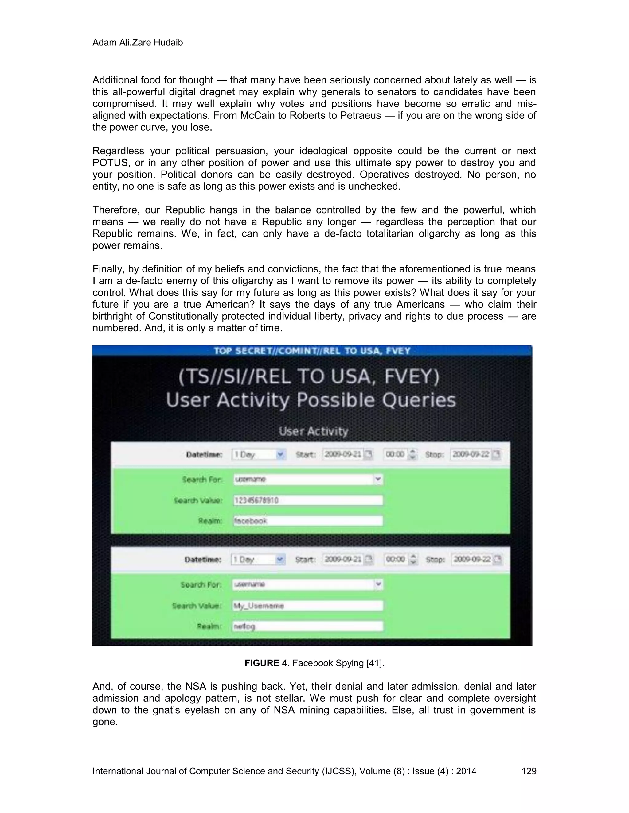 Adam Ali.Zare Hudaib
International Journal of Computer Science and Security (IJCSS), Volume (8) : Issue (4) : 2014 129
Additional food for thought — that many have been seriously concerned about lately as well — is
this all-powerful digital dragnet may explain why generals to senators to candidates have been
compromised. It may well explain why votes and positions have become so erratic and mis-
aligned with expectations. From McCain to Roberts to Petraeus — if you are on the wrong side of
the power curve, you lose.
Regardless your political persuasion, your ideological opposite could be the current or next
POTUS, or in any other position of power and use this ultimate spy power to destroy you and
your position. Political donors can be easily destroyed. Operatives destroyed. No person, no
entity, no one is safe as long as this power exists and is unchecked.
Therefore, our Republic hangs in the balance controlled by the few and the powerful, which
means — we really do not have a Republic any longer — regardless the perception that our
Republic remains. We, in fact, can only have a de-facto totalitarian oligarchy as long as this
power remains.
Finally, by definition of my beliefs and convictions, the fact that the aforementioned is true means
I am a de-facto enemy of this oligarchy as I want to remove its power — its ability to completely
control. What does this say for my future as long as this power exists? What does it say for your
future if you are a true American? It says the days of any true Americans — who claim their
birthright of Constitutionally protected individual liberty, privacy and rights to due process — are
numbered. And, it is only a matter of time.
FIGURE 4. Facebook Spying [41].
And, of course, the NSA is pushing back. Yet, their denial and later admission, denial and later
admission and apology pattern, is not stellar. We must push for clear and complete oversight
down to the gnat’s eyelash on any of NSA mining capabilities. Else, all trust in government is
gone.
 